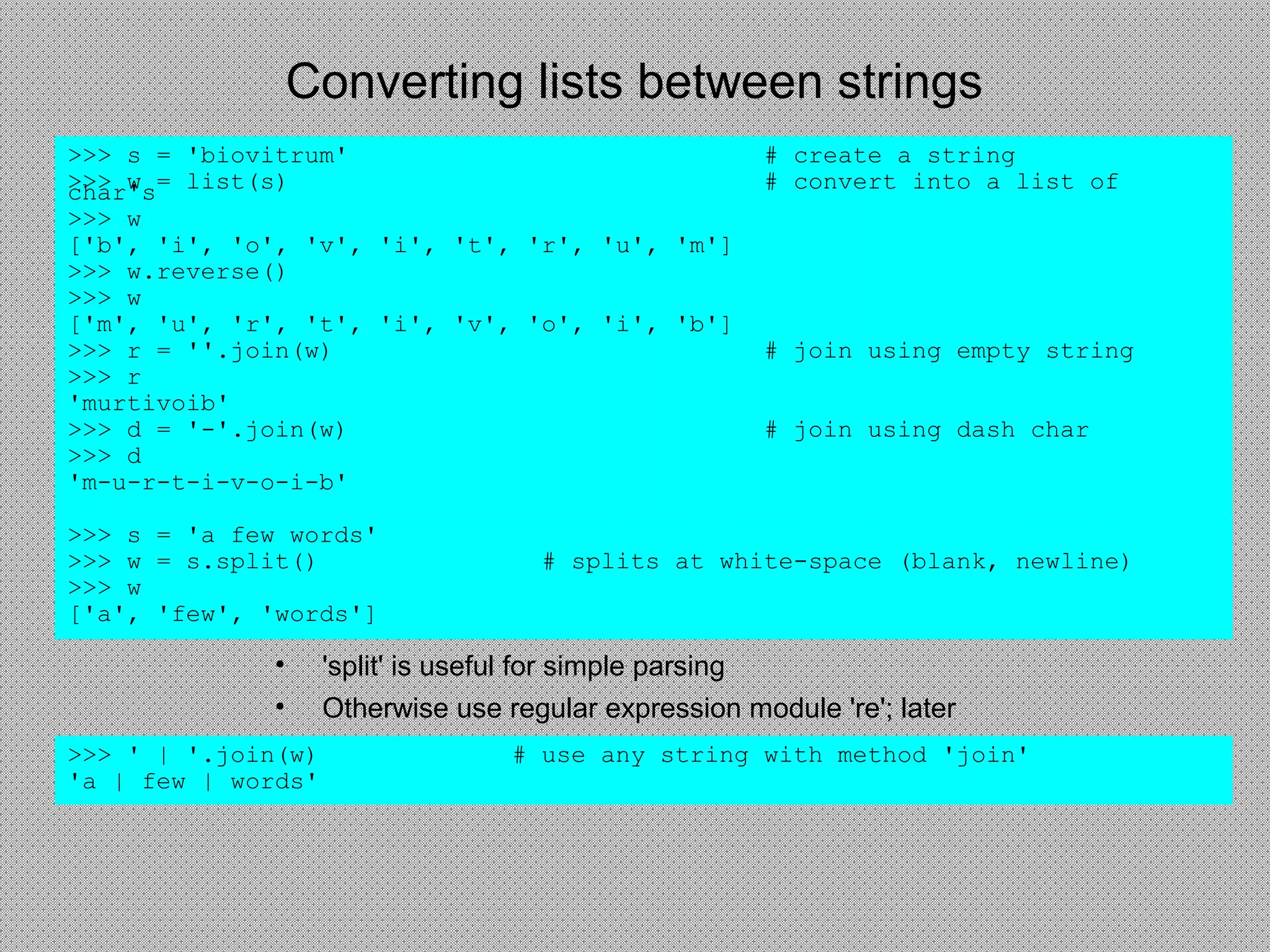 Converting lists between strings
• 'split' is useful for simple parsing
• Otherwise use regular expression module 're'; later
>>> s = 'biovitrum' # create a string
>>> w = list(s) # convert into a list ofchar's
>>> w
['b', 'i', 'o', 'v', 'i', 't', 'r', 'u', 'm']
>>> w.reverse()
>>> w
['m', 'u', 'r', 't', 'i', 'v', 'o', 'i', 'b']
>>> r = ''.join(w) # join using empty string
>>> r
'murtivoib'
>>> d = '-'.join(w) # join using dash char
>>> d
'm-u-r-t-i-v-o-i-b'
>>> s = 'a few words'
>>> w = s.split() # splits at white-space (blank, newline)
>>> w
['a', 'few', 'words']
>>> ' | '.join(w) # use any string with method 'join'
'a | few | words'
 