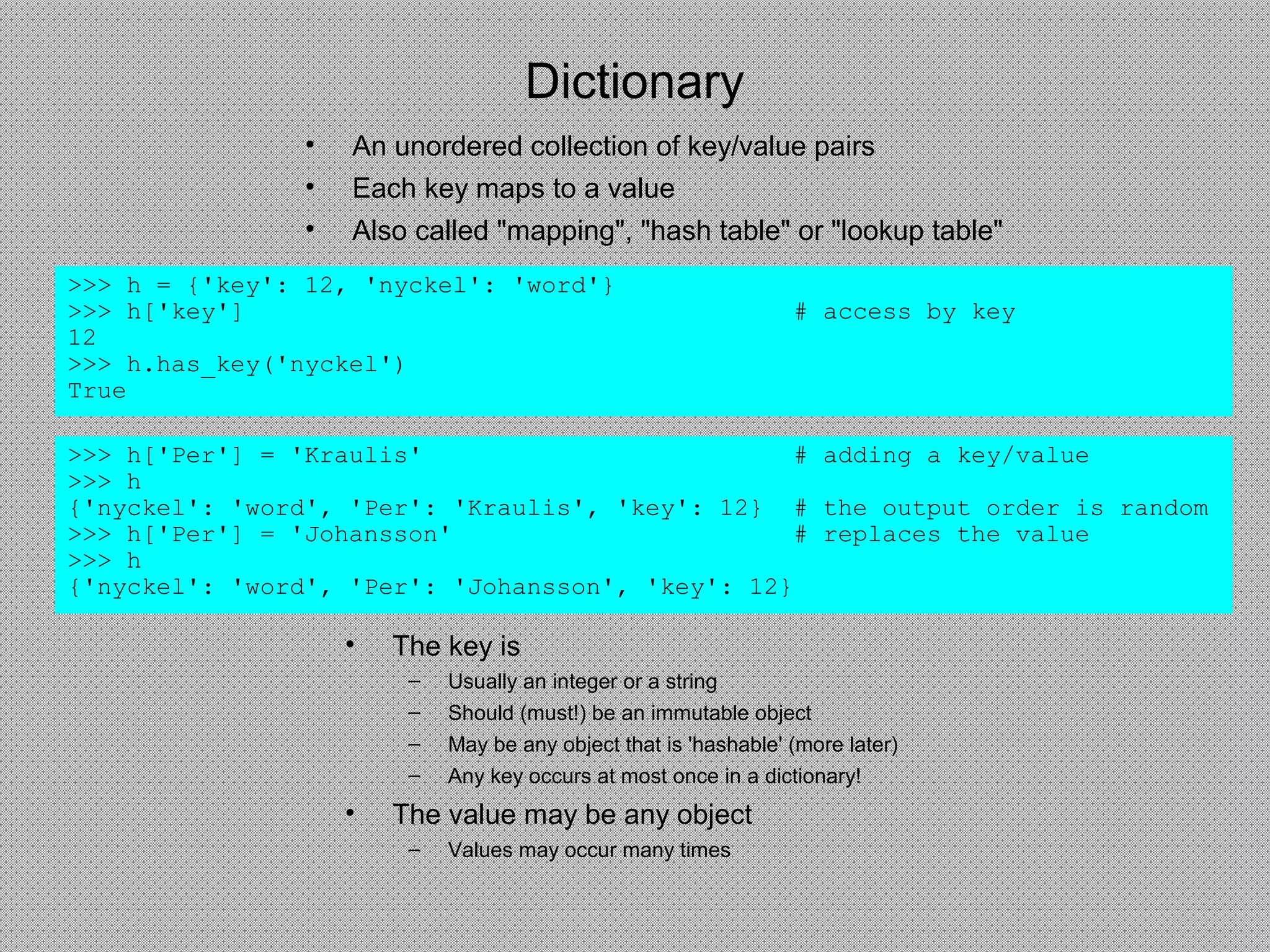 Dictionary
• An unordered collection of key/value pairs
• Each key maps to a value
• Also called "mapping", "hash table" or "lookup table"
>>> h = {'key': 12, 'nyckel': 'word'}
>>> h['key'] # access by key
12
>>> h.has_key('nyckel')
True
>>> h['Per'] = 'Kraulis' # adding a key/value
>>> h
{'nyckel': 'word', 'Per': 'Kraulis', 'key': 12} # the output order is random
>>> h['Per'] = 'Johansson' # replaces the value
>>> h
{'nyckel': 'word', 'Per': 'Johansson', 'key': 12}
• The key is
– Usually an integer or a string
– Should (must!) be an immutable object
– May be any object that is 'hashable' (more later)
– Any key occurs at most once in a dictionary!
• The value may be any object
– Values may occur many times
 