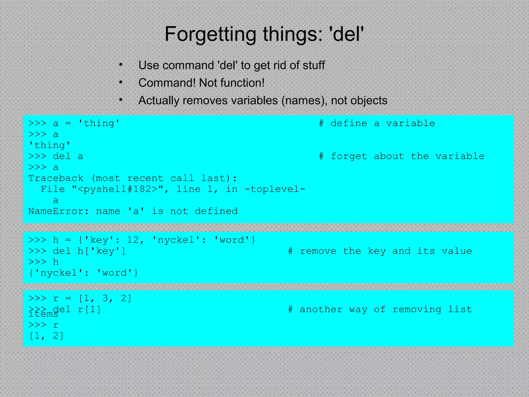 Forgetting things: 'del'
• Use command 'del' to get rid of stuff
• Command! Not function!
• Actually removes variables (names), not objects
>>> a = 'thing' # define a variable
>>> a
'thing'
>>> del a # forget about the variable
>>> a
Traceback (most recent call last):
File "<pyshell#182>", line 1, in -toplevel-
a
NameError: name 'a' is not defined
>>> h = {'key': 12, 'nyckel': 'word'}
>>> del h['key'] # remove the key and its value
>>> h
{'nyckel': 'word'}
>>> r = [1, 3, 2]
>>> del r[1] # another way of removing listitems
>>> r
[1, 2]
 