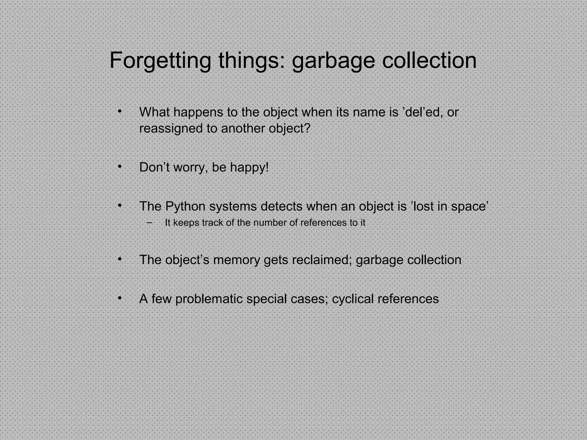 Forgetting things: garbage collection
• What happens to the object when its name is ’del’ed, or
reassigned to another object?
• Don’t worry, be happy!
• The Python systems detects when an object is ’lost in space’
– It keeps track of the number of references to it
• The object’s memory gets reclaimed; garbage collection
• A few problematic special cases; cyclical references
 