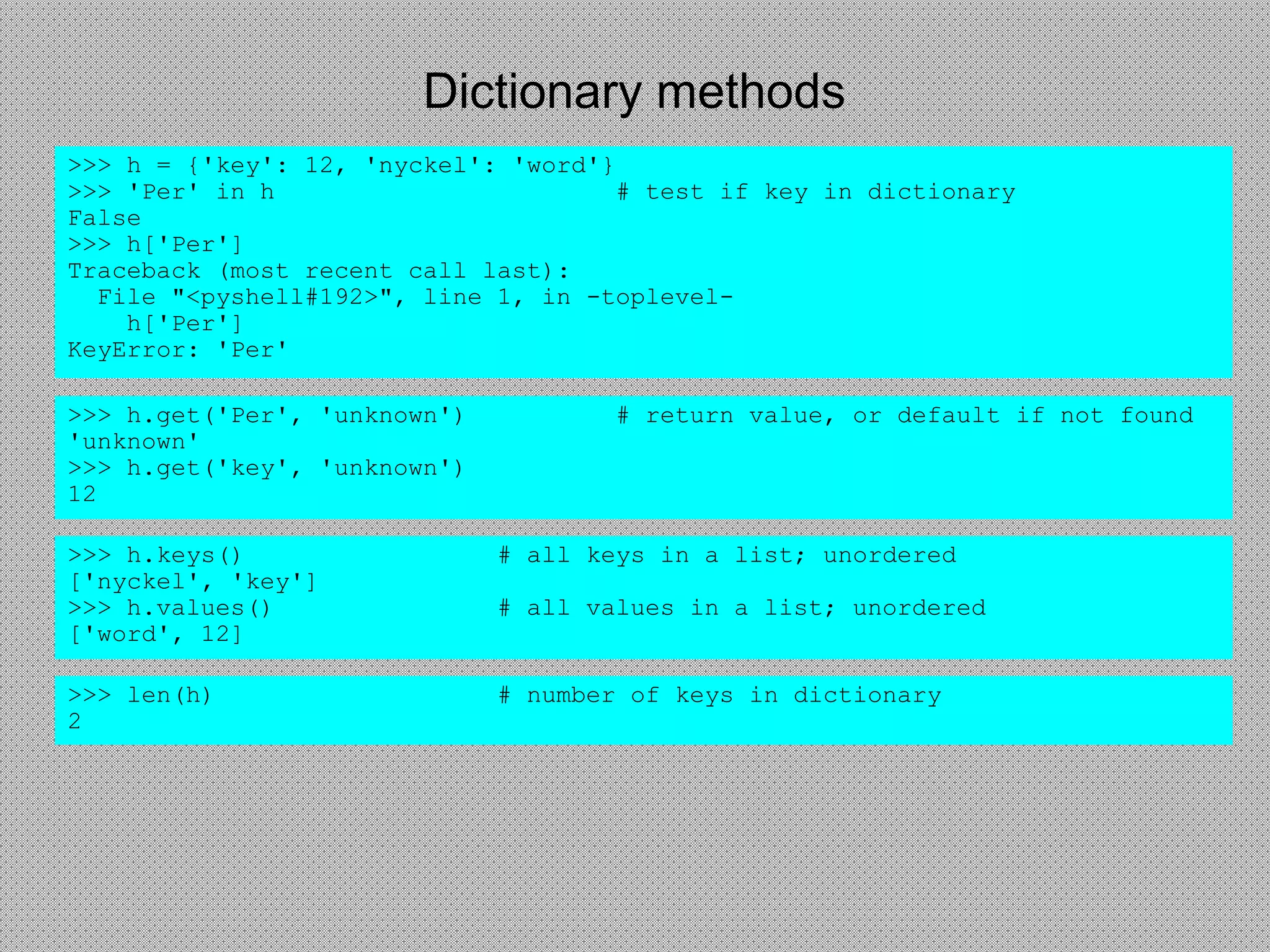 Dictionary methods
>>> h = {'key': 12, 'nyckel': 'word'}
>>> 'Per' in h # test if key in dictionary
False
>>> h['Per']
Traceback (most recent call last):
File "<pyshell#192>", line 1, in -toplevel-
h['Per']
KeyError: 'Per'
>>> len(h) # number of keys in dictionary
2
>>> h.keys() # all keys in a list; unordered
['nyckel', 'key']
>>> h.values() # all values in a list; unordered
['word', 12]
>>> h.get('Per', 'unknown') # return value, or default if not found
'unknown'
>>> h.get('key', 'unknown')
12
 