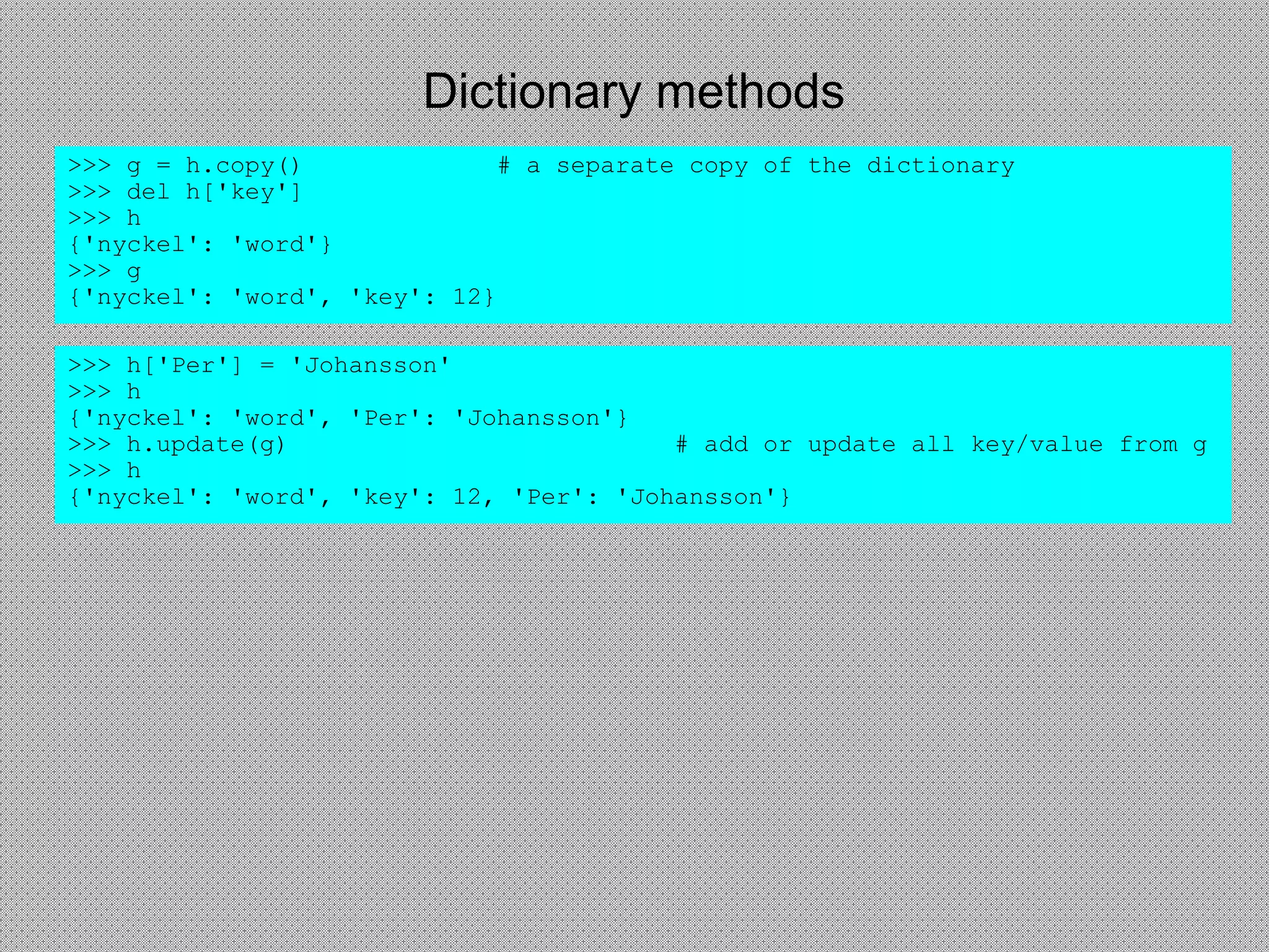 Dictionary methods
>>> h['Per'] = 'Johansson'
>>> h
{'nyckel': 'word', 'Per': 'Johansson'}
>>> h.update(g) # add or update all key/value from g
>>> h
{'nyckel': 'word', 'key': 12, 'Per': 'Johansson'}
>>> g = h.copy() # a separate copy of the dictionary
>>> del h['key']
>>> h
{'nyckel': 'word'}
>>> g
{'nyckel': 'word', 'key': 12}
 