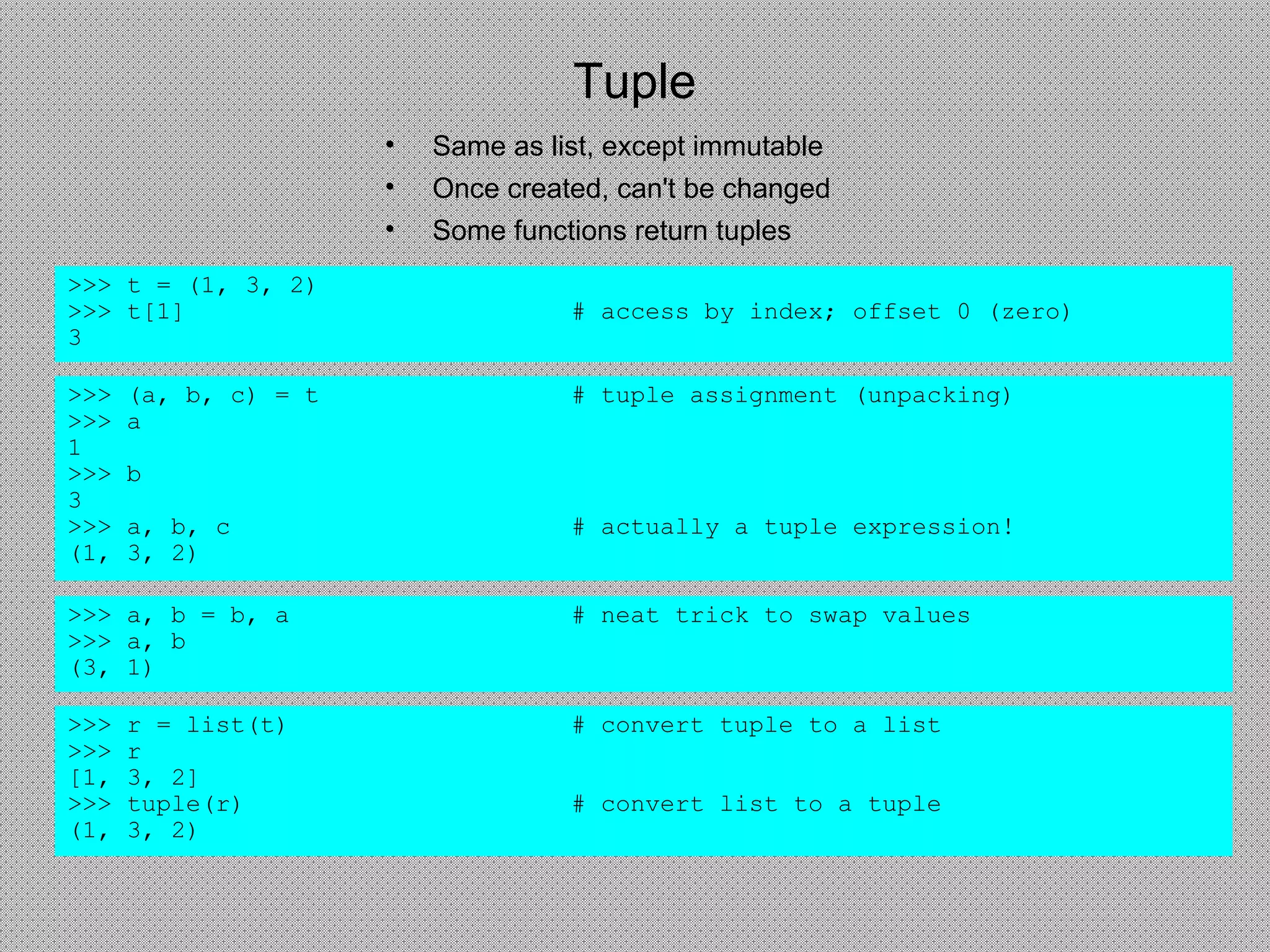 Tuple
• Same as list, except immutable
• Once created, can't be changed
• Some functions return tuples
>>> t = (1, 3, 2)
>>> t[1] # access by index; offset 0 (zero)
3
>>> (a, b, c) = t # tuple assignment (unpacking)
>>> a
1
>>> b
3
>>> a, b, c # actually a tuple expression!
(1, 3, 2)
>>> a, b = b, a # neat trick to swap values
>>> a, b
(3, 1)
>>> r = list(t) # convert tuple to a list
>>> r
[1, 3, 2]
>>> tuple(r) # convert list to a tuple
(1, 3, 2)
 