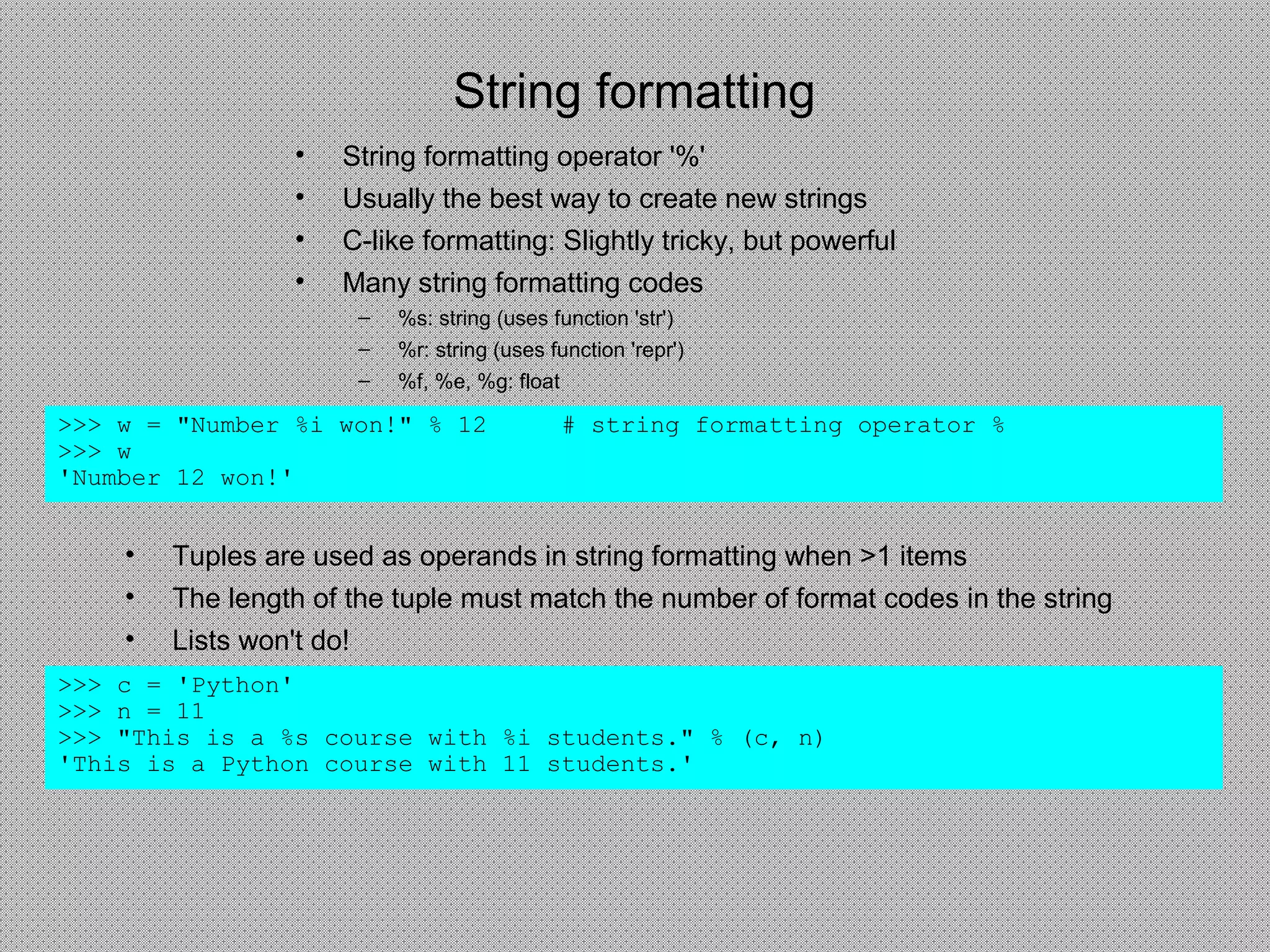 String formatting
• Tuples are used as operands in string formatting when >1 items
• The length of the tuple must match the number of format codes in the string
• Lists won't do!
>>> c = 'Python'
>>> n = 11
>>> "This is a %s course with %i students." % (c, n)
'This is a Python course with 11 students.'
>>> w = "Number %i won!" % 12 # string formatting operator %
>>> w
'Number 12 won!'
• String formatting operator '%'
• Usually the best way to create new strings
• C-like formatting: Slightly tricky, but powerful
• Many string formatting codes
– %s: string (uses function 'str')
– %r: string (uses function 'repr')
– %f, %e, %g: float
 