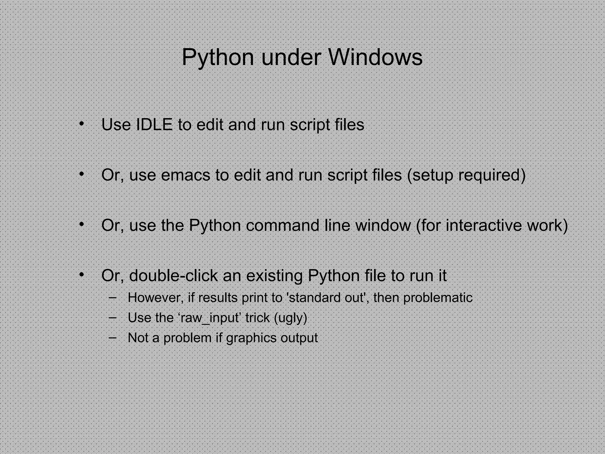 Python under Windows
• Use IDLE to edit and run script files
• Or, use emacs to edit and run script files (setup required)
• Or, use the Python command line window (for interactive work)
• Or, double-click an existing Python file to run it
– However, if results print to 'standard out', then problematic
– Use the ‘raw_input’ trick (ugly)
– Not a problem if graphics output
 