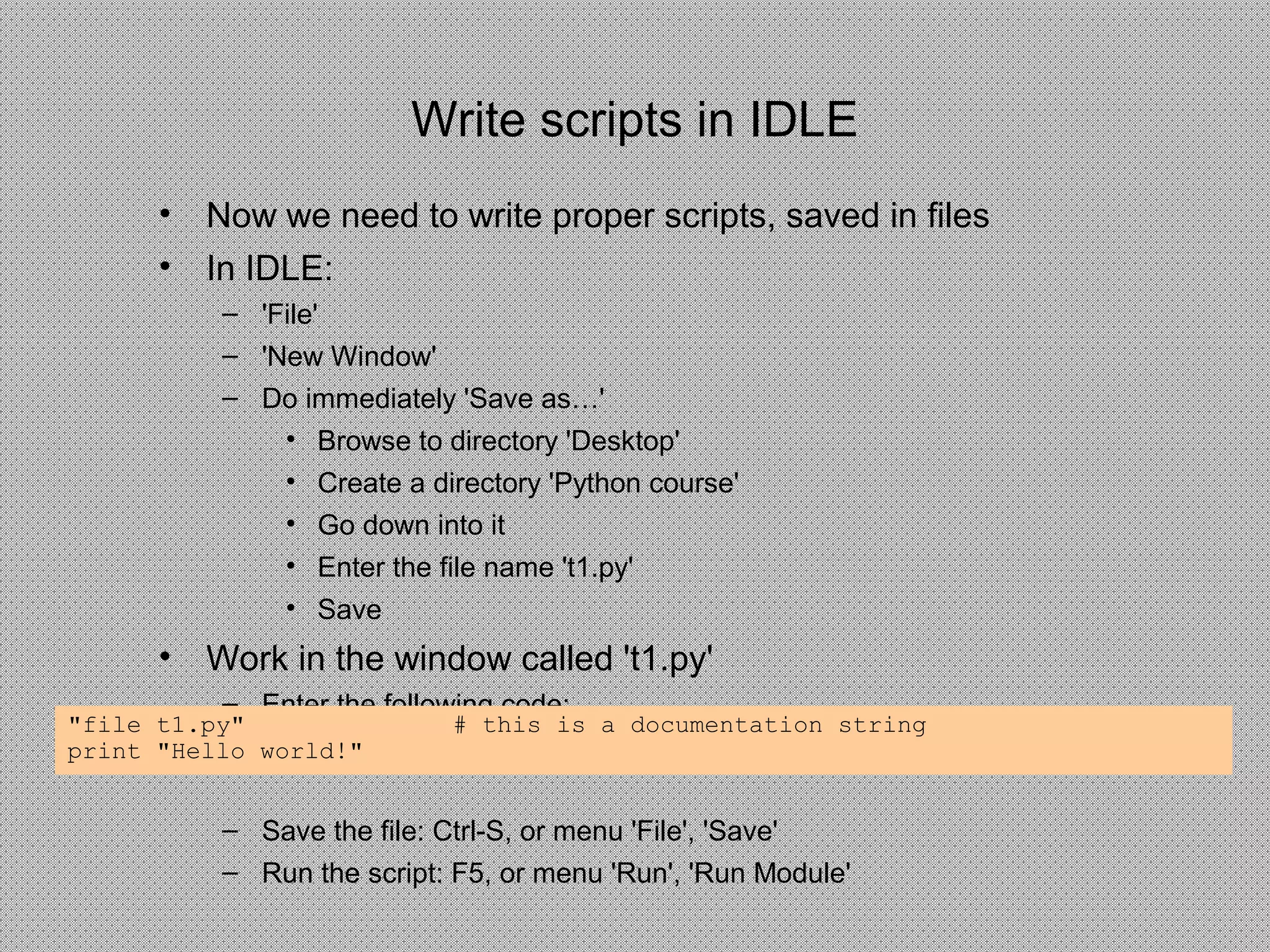 Write scripts in IDLE
• Now we need to write proper scripts, saved in files
• In IDLE:
– 'File'
– 'New Window'
– Do immediately 'Save as…'
• Browse to directory 'Desktop'
• Create a directory 'Python course'
• Go down into it
• Enter the file name 't1.py'
• Save
• Work in the window called 't1.py'
– Enter the following code:
– Save the file: Ctrl-S, or menu 'File', 'Save'
– Run the script: F5, or menu 'Run', 'Run Module'
"file t1.py" # this is a documentation string
print "Hello world!"
 