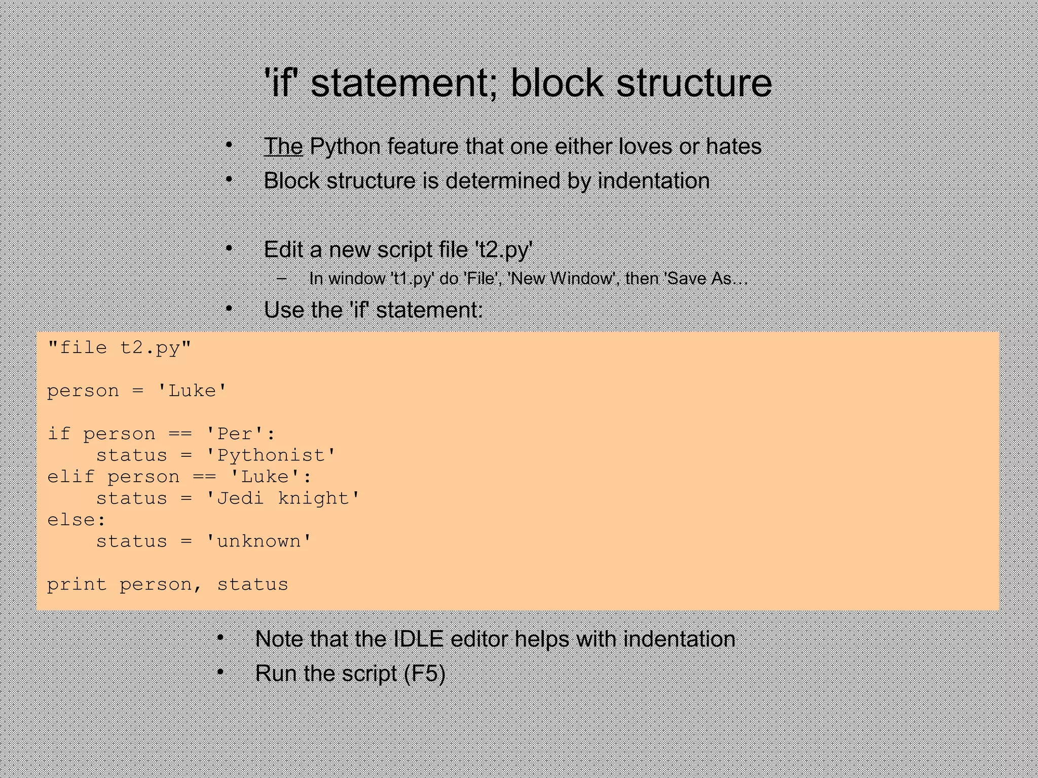 'if' statement; block structure
• The Python feature that one either loves or hates
• Block structure is determined by indentation
• Edit a new script file 't2.py'
– In window 't1.py' do 'File', 'New Window', then 'Save As…
• Use the 'if' statement:
• Note that the IDLE editor helps with indentation
• Run the script (F5)
"file t2.py"
person = 'Luke'
if person == 'Per':
status = 'Pythonist'
elif person == 'Luke':
status = 'Jedi knight'
else:
status = 'unknown'
print person, status
 