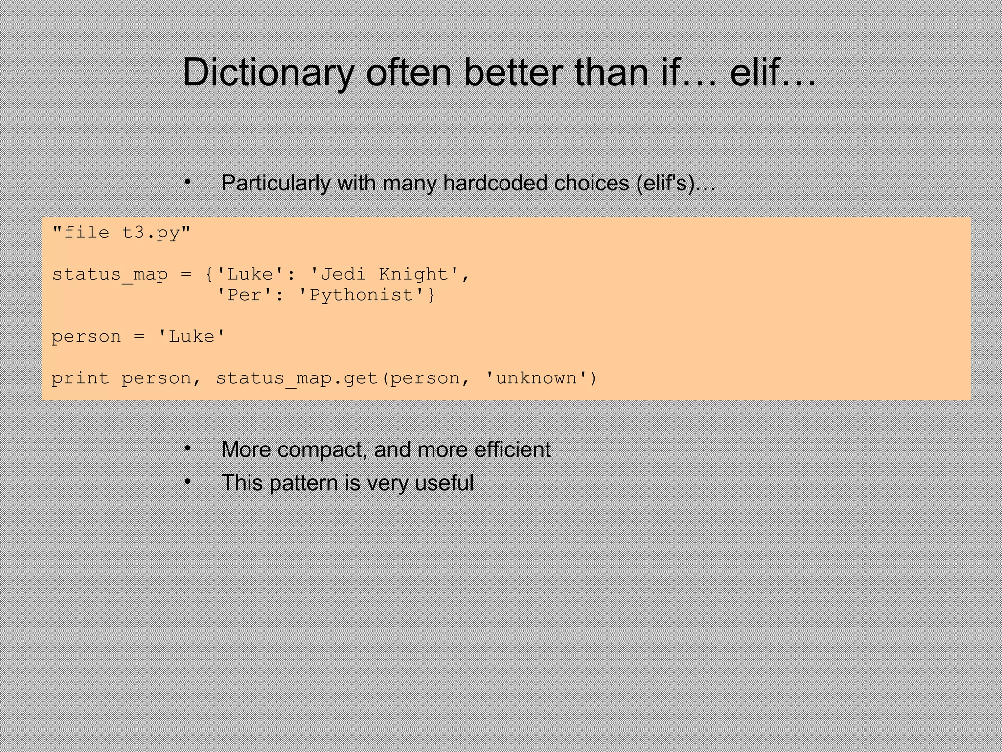 Dictionary often better than if… elif…
• Particularly with many hardcoded choices (elif's)…
• More compact, and more efficient
• This pattern is very useful
"file t3.py"
status_map = {'Luke': 'Jedi Knight',
'Per': 'Pythonist'}
person = 'Luke'
print person, status_map.get(person, 'unknown')
 