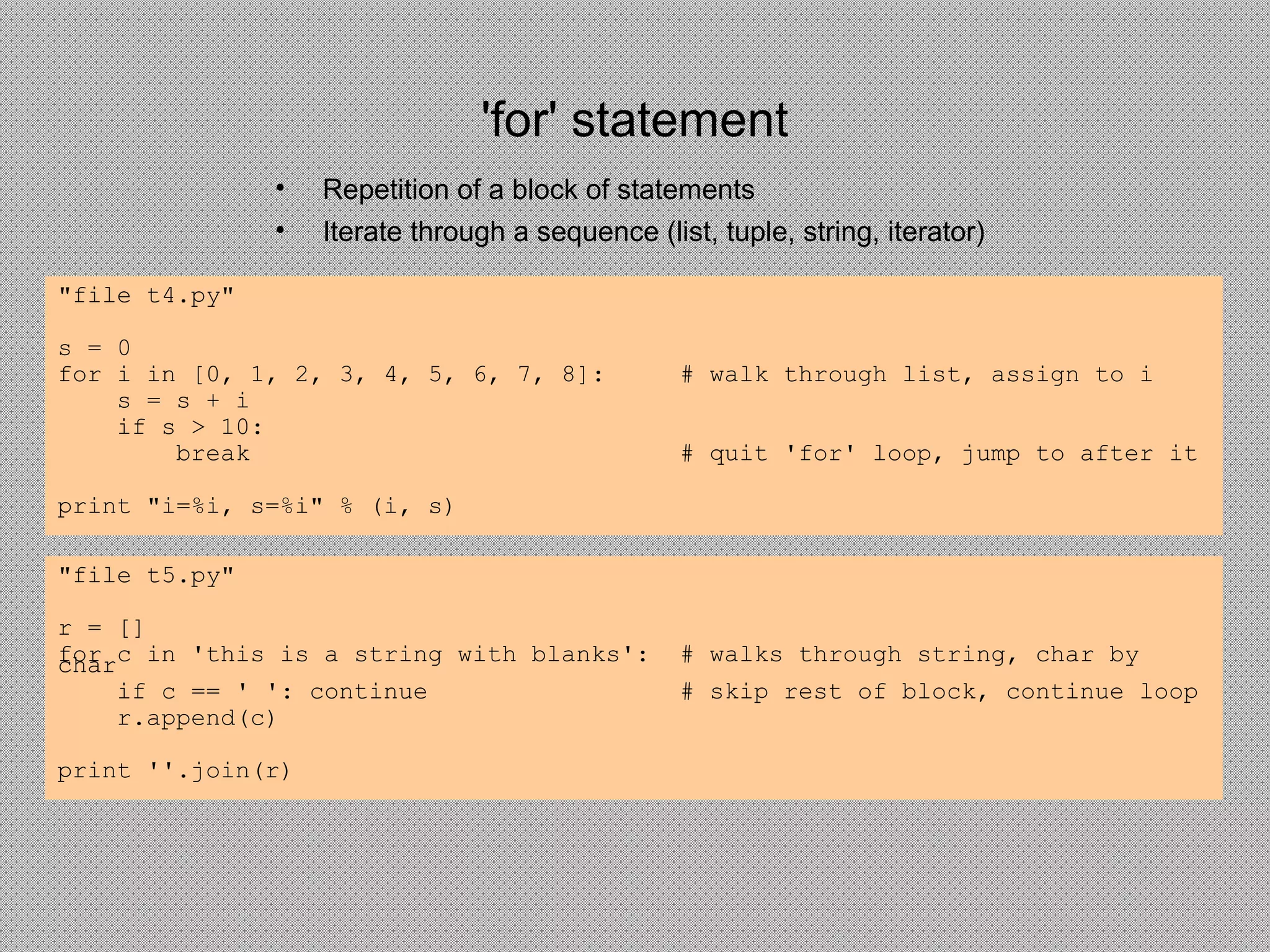 'for' statement
• Repetition of a block of statements
• Iterate through a sequence (list, tuple, string, iterator)
"file t4.py"
s = 0
for i in [0, 1, 2, 3, 4, 5, 6, 7, 8]: # walk through list, assign to i
s = s + i
if s > 10:
break # quit 'for' loop, jump to after it
print "i=%i, s=%i" % (i, s)
"file t5.py"
r = []
for c in 'this is a string with blanks': # walks through string, char bychar
if c == ' ': continue # skip rest of block, continue loop
r.append(c)
print ''.join(r)
 
