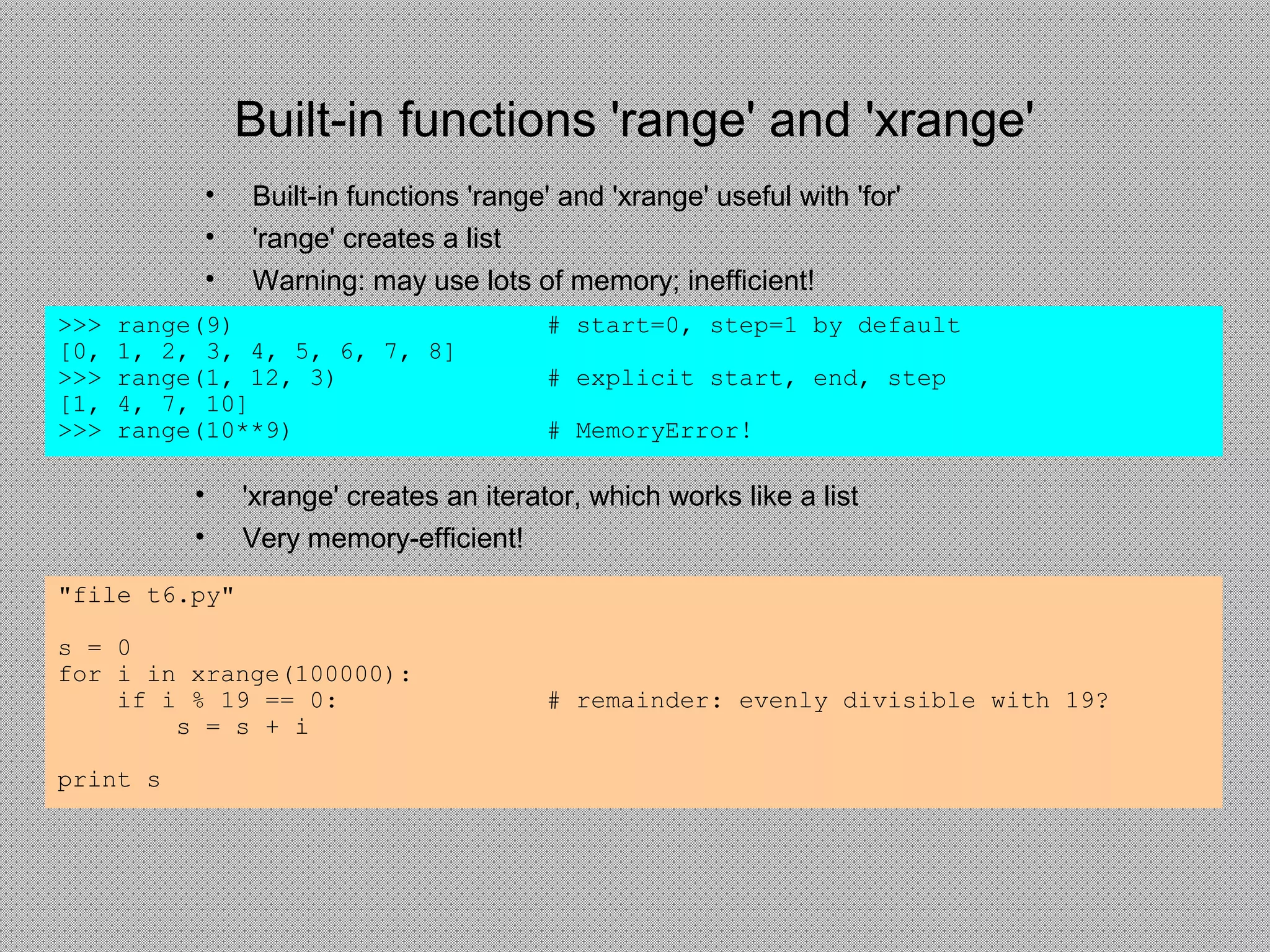 Built-in functions 'range' and 'xrange'
• Built-in functions 'range' and 'xrange' useful with 'for'
• 'range' creates a list
• Warning: may use lots of memory; inefficient!
"file t6.py"
s = 0
for i in xrange(100000):
if i % 19 == 0: # remainder: evenly divisible with 19?
s = s + i
print s
>>> range(9) # start=0, step=1 by default
[0, 1, 2, 3, 4, 5, 6, 7, 8]
>>> range(1, 12, 3) # explicit start, end, step
[1, 4, 7, 10]
>>> range(10**9) # MemoryError!
• 'xrange' creates an iterator, which works like a list
• Very memory-efficient!
 