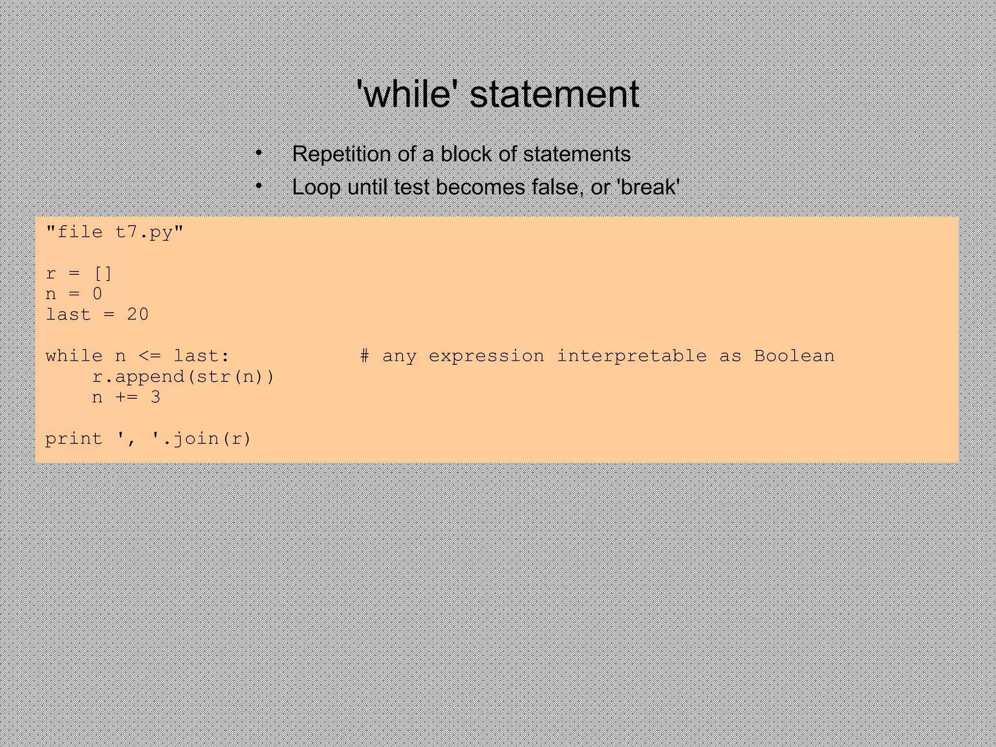 'while' statement
• Repetition of a block of statements
• Loop until test becomes false, or 'break'
"file t7.py"
r = []
n = 0
last = 20
while n <= last: # any expression interpretable as Boolean
r.append(str(n))
n += 3
print ', '.join(r)
 