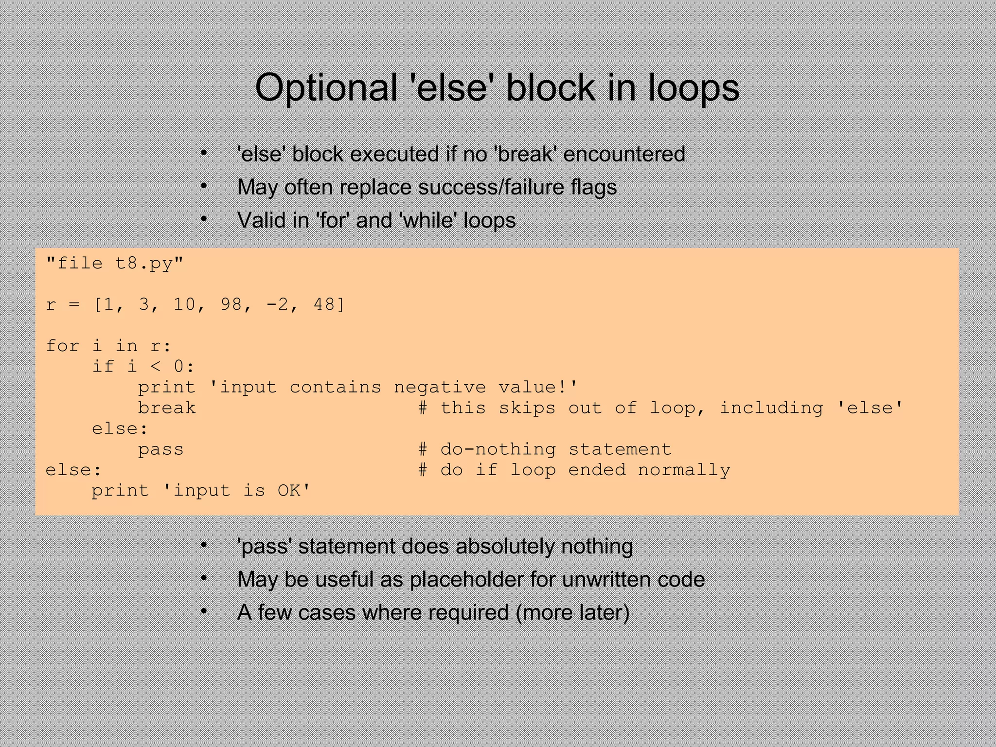 Optional 'else' block in loops
• 'else' block executed if no 'break' encountered
• May often replace success/failure flags
• Valid in 'for' and 'while' loops
"file t8.py"
r = [1, 3, 10, 98, -2, 48]
for i in r:
if i < 0:
print 'input contains negative value!'
break # this skips out of loop, including 'else'
else:
pass # do-nothing statement
else: # do if loop ended normally
print 'input is OK'
• 'pass' statement does absolutely nothing
• May be useful as placeholder for unwritten code
• A few cases where required (more later)
 