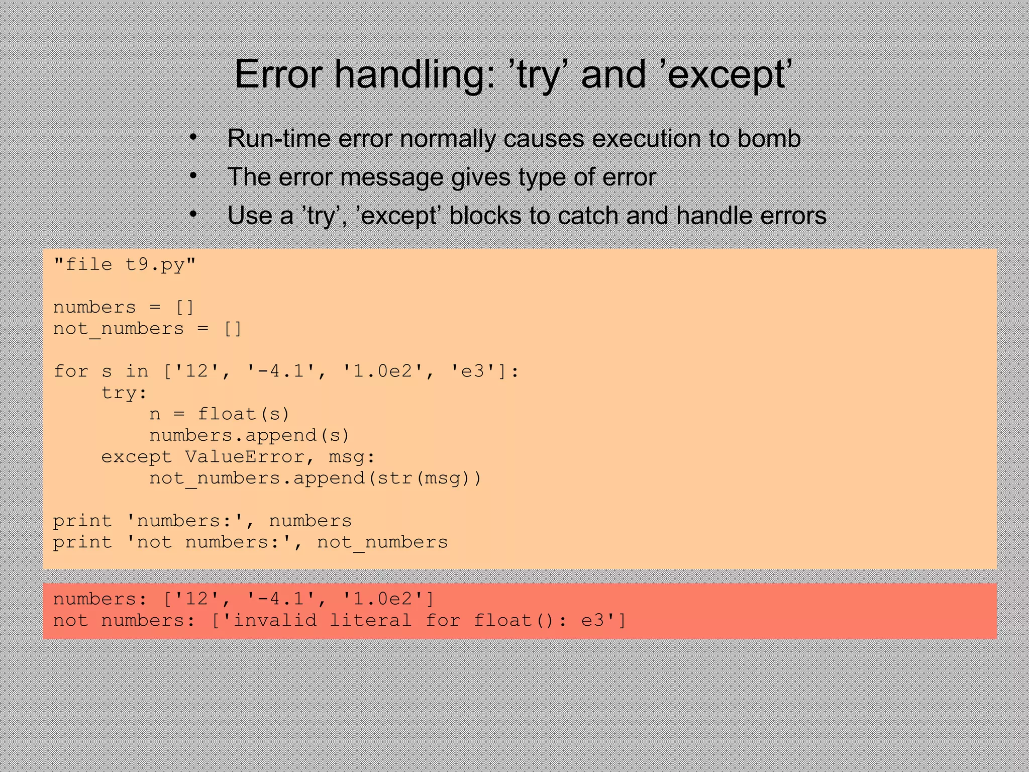 Error handling: ’try’ and ’except’
• Run-time error normally causes execution to bomb
• The error message gives type of error
• Use a ’try’, ’except’ blocks to catch and handle errors
"file t9.py"
numbers = []
not_numbers = []
for s in ['12', '-4.1', '1.0e2', 'e3']:
try:
n = float(s)
numbers.append(s)
except ValueError, msg:
not_numbers.append(str(msg))
print 'numbers:', numbers
print 'not numbers:', not_numbers
numbers: ['12', '-4.1', '1.0e2']
not numbers: ['invalid literal for float(): e3']
 