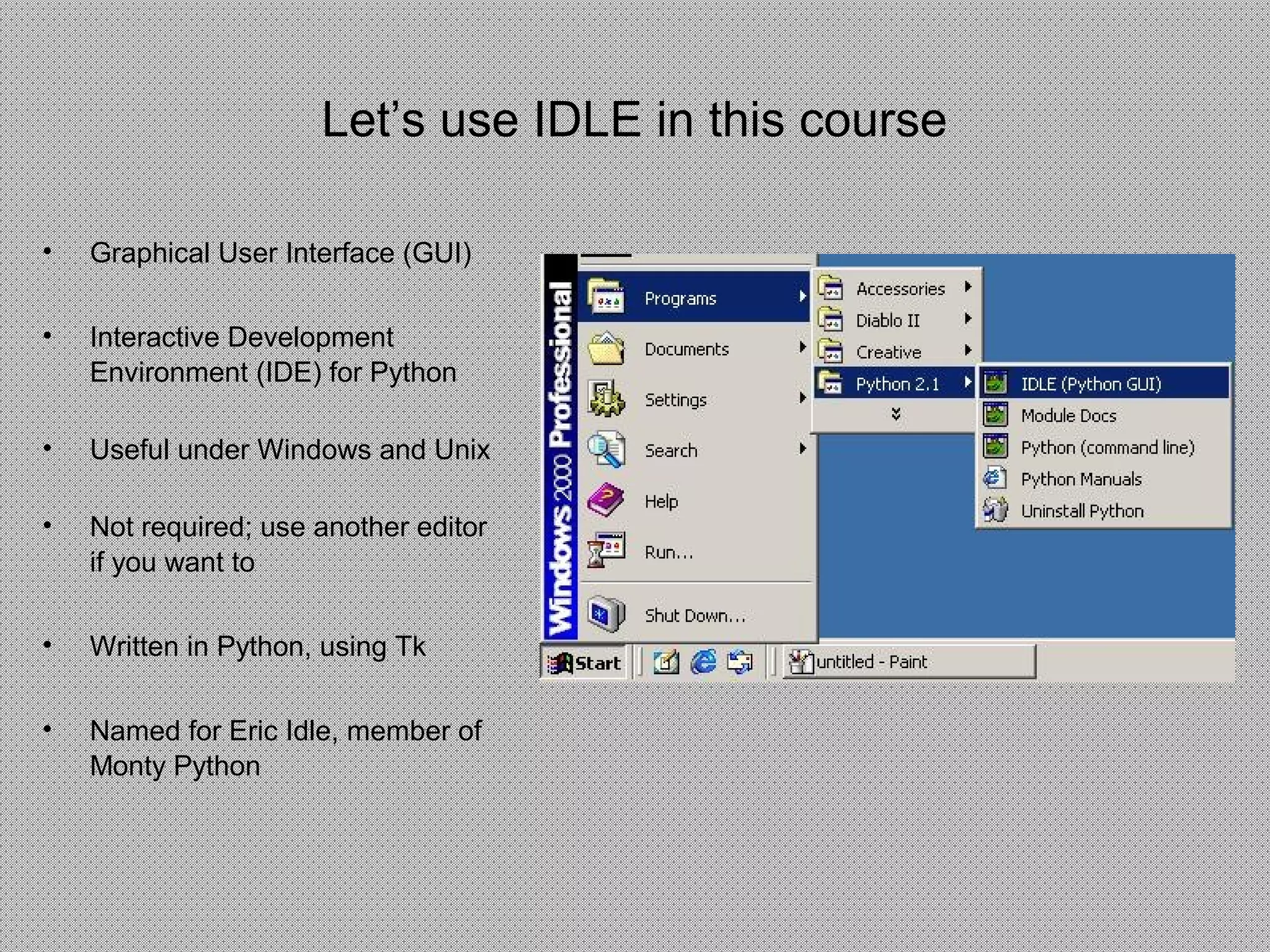 Let’s use IDLE in this course
• Graphical User Interface (GUI)
• Interactive Development
Environment (IDE) for Python
• Useful under Windows and Unix
• Not required; use another editor
if you want to
• Written in Python, using Tk
• Named for Eric Idle, member of
Monty Python
 