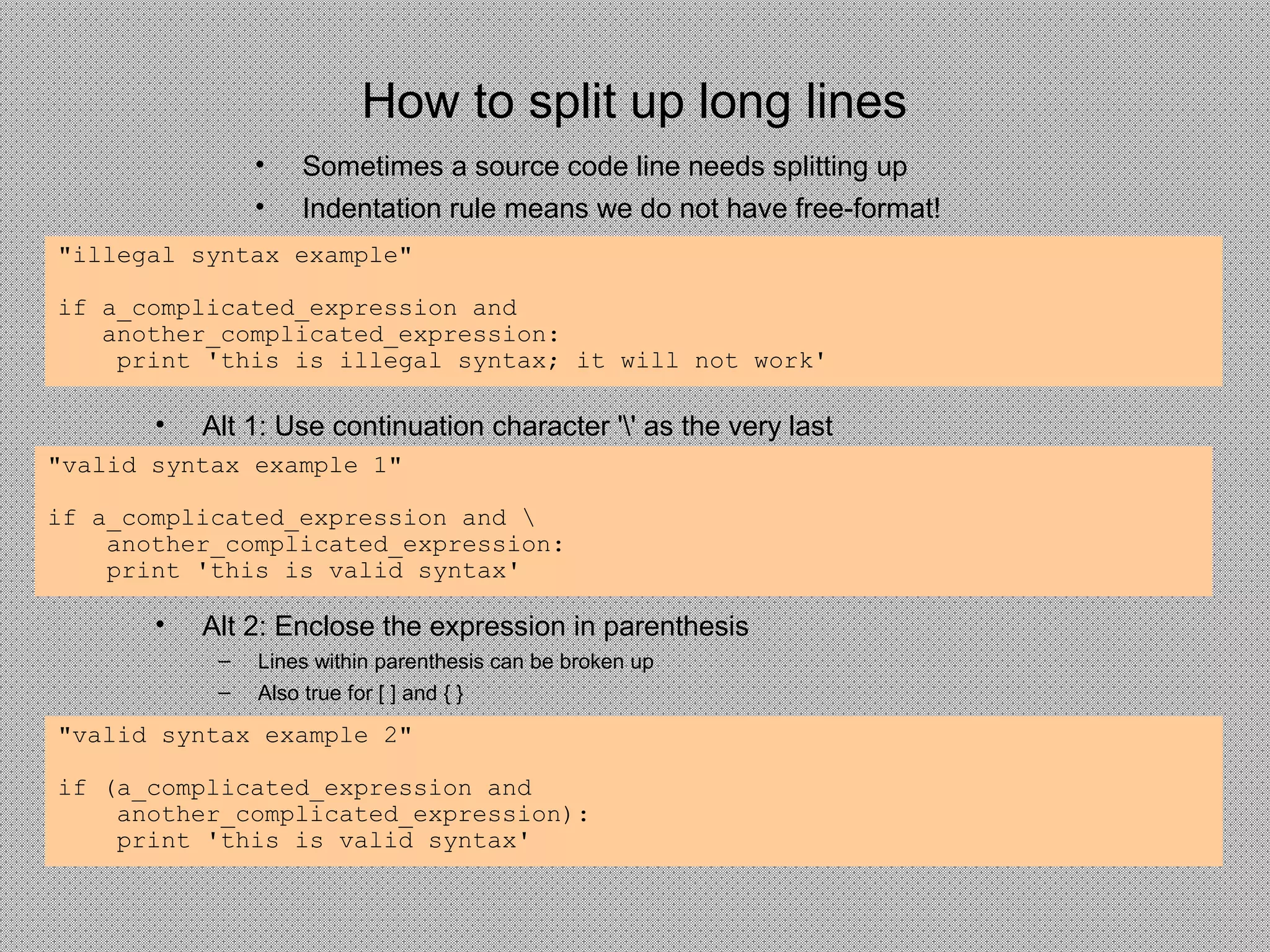 How to split up long lines
• Sometimes a source code line needs splitting up
• Indentation rule means we do not have free-format!
"illegal syntax example"
if a_complicated_expression and
another_complicated_expression:
print 'this is illegal syntax; it will not work'
• Alt 1: Use continuation character '' as the very last
"valid syntax example 1"
if a_complicated_expression and 
another_complicated_expression:
print 'this is valid syntax'
"valid syntax example 2"
if (a_complicated_expression and
another_complicated_expression):
print 'this is valid syntax'
• Alt 2: Enclose the expression in parenthesis
– Lines within parenthesis can be broken up
– Also true for [ ] and { }
 