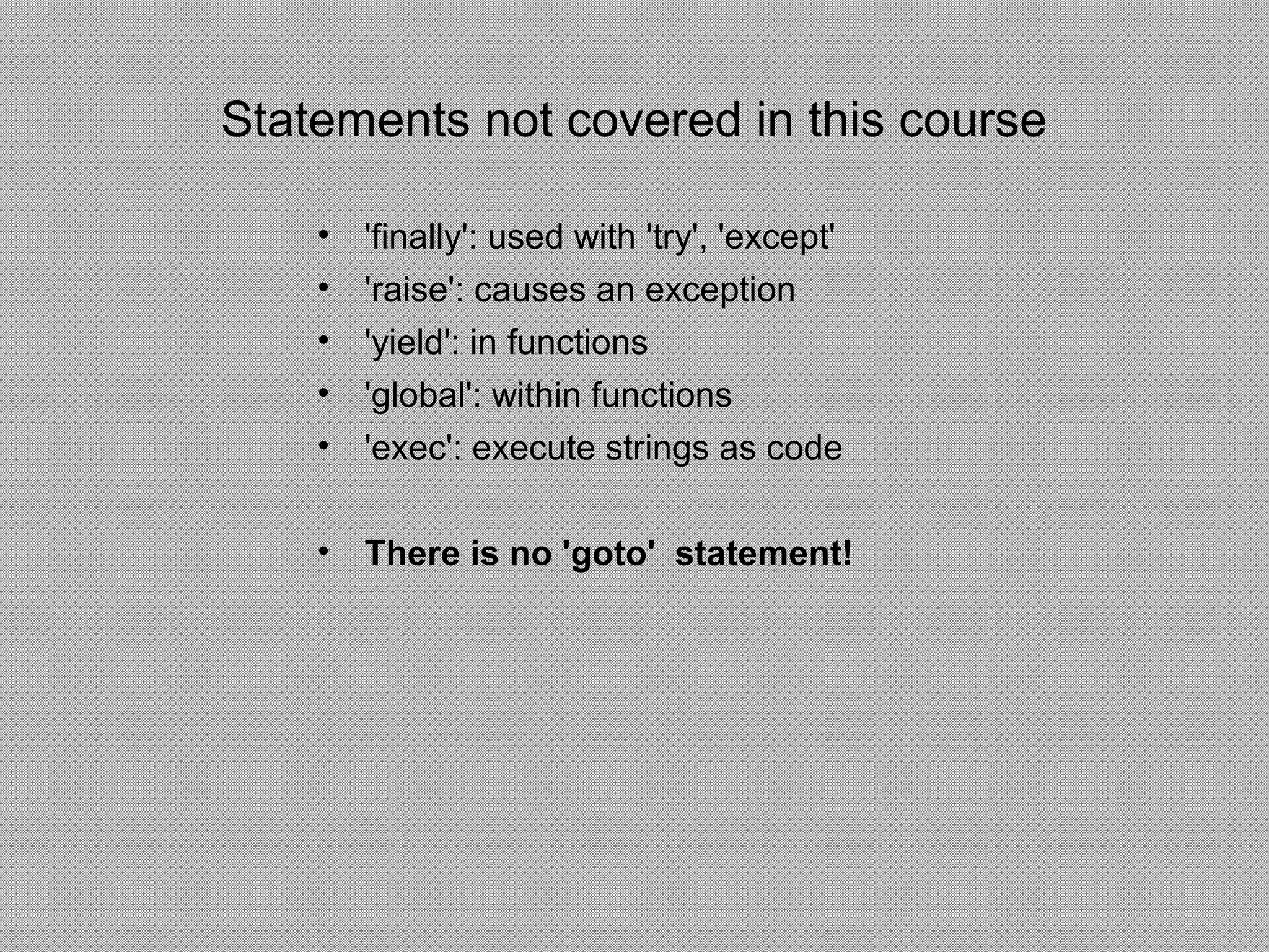 Statements not covered in this course
• 'finally': used with 'try', 'except'
• 'raise': causes an exception
• 'yield': in functions
• 'global': within functions
• 'exec': execute strings as code
• There is no 'goto' statement!
 