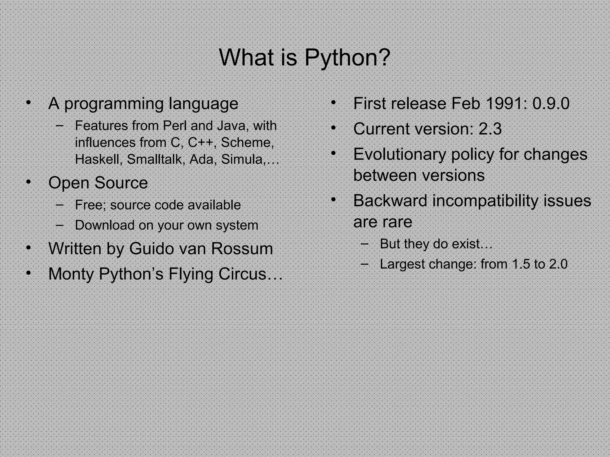 What is Python?
• A programming language
– Features from Perl and Java, with
influences from C, C++, Scheme,
Haskell, Smalltalk, Ada, Simula,…
• Open Source
– Free; source code available
– Download on your own system
• Written by Guido van Rossum
• Monty Python’s Flying Circus…
• First release Feb 1991: 0.9.0
• Current version: 2.3
• Evolutionary policy for changes
between versions
• Backward incompatibility issues
are rare
– But they do exist…
– Largest change: from 1.5 to 2.0
 