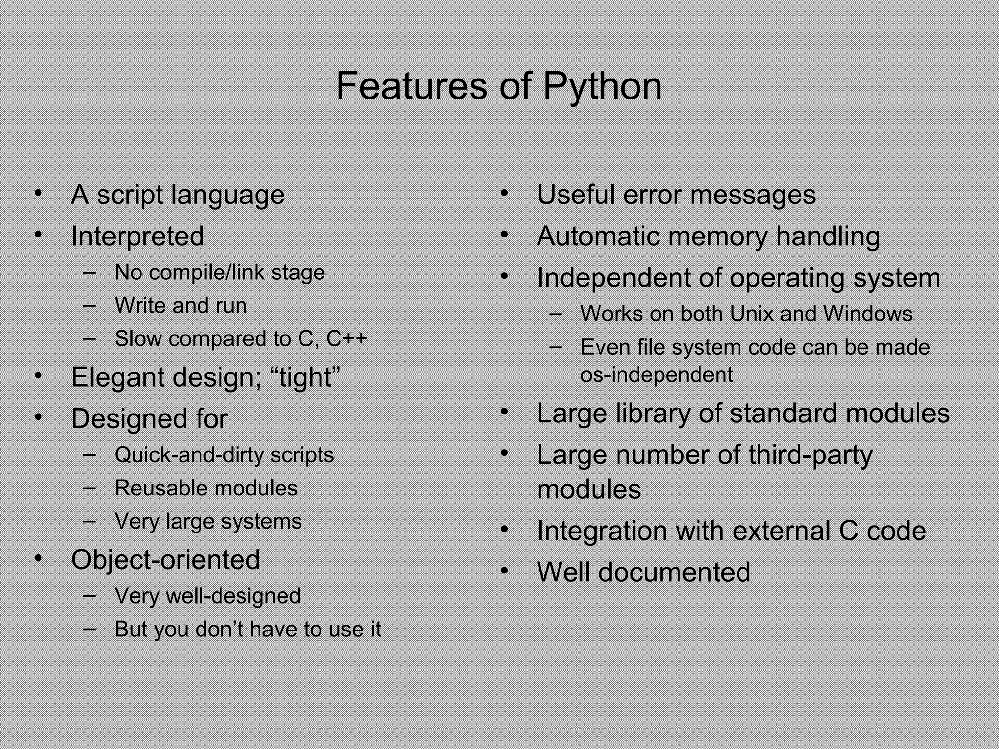 Features of Python
• A script language
• Interpreted
– No compile/link stage
– Write and run
– Slow compared to C, C++
• Elegant design; “tight”
• Designed for
– Quick-and-dirty scripts
– Reusable modules
– Very large systems
• Object-oriented
– Very well-designed
– But you don’t have to use it
• Useful error messages
• Automatic memory handling
• Independent of operating system
– Works on both Unix and Windows
– Even file system code can be made
os-independent
• Large library of standard modules
• Large number of third-party
modules
• Integration with external C code
• Well documented
 