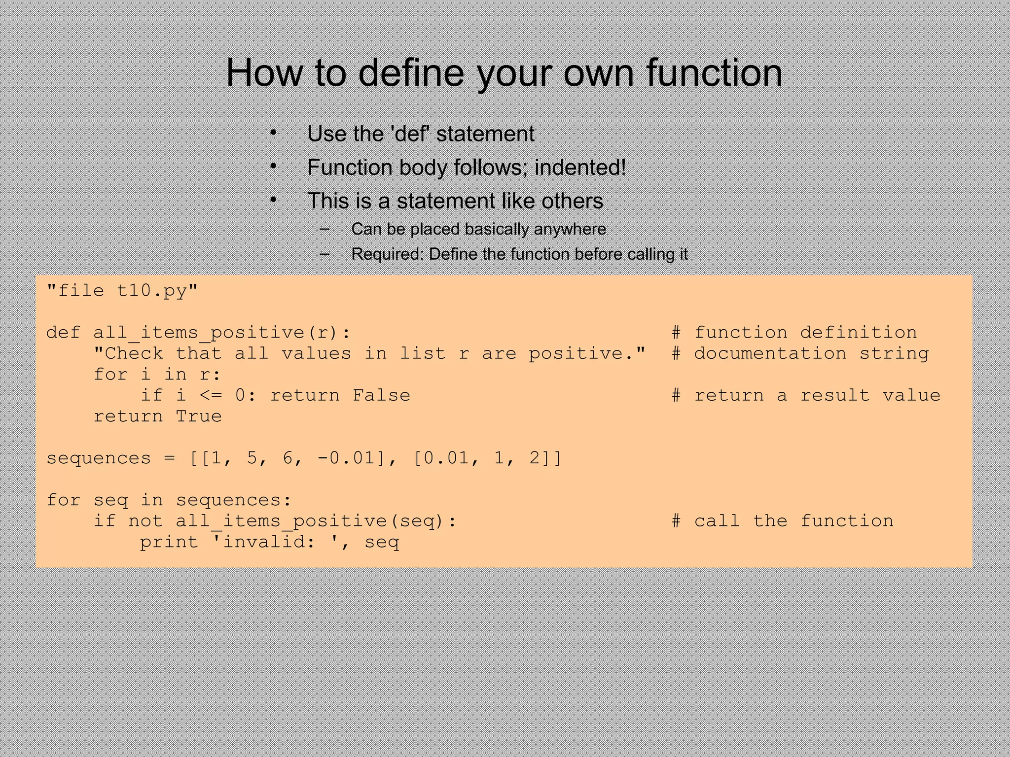 How to define your own function
• Use the 'def' statement
• Function body follows; indented!
• This is a statement like others
– Can be placed basically anywhere
– Required: Define the function before calling it
"file t10.py"
def all_items_positive(r): # function definition
"Check that all values in list r are positive." # documentation string
for i in r:
if i <= 0: return False # return a result value
return True
sequences = [[1, 5, 6, -0.01], [0.01, 1, 2]]
for seq in sequences:
if not all_items_positive(seq): # call the function
print 'invalid: ', seq
 