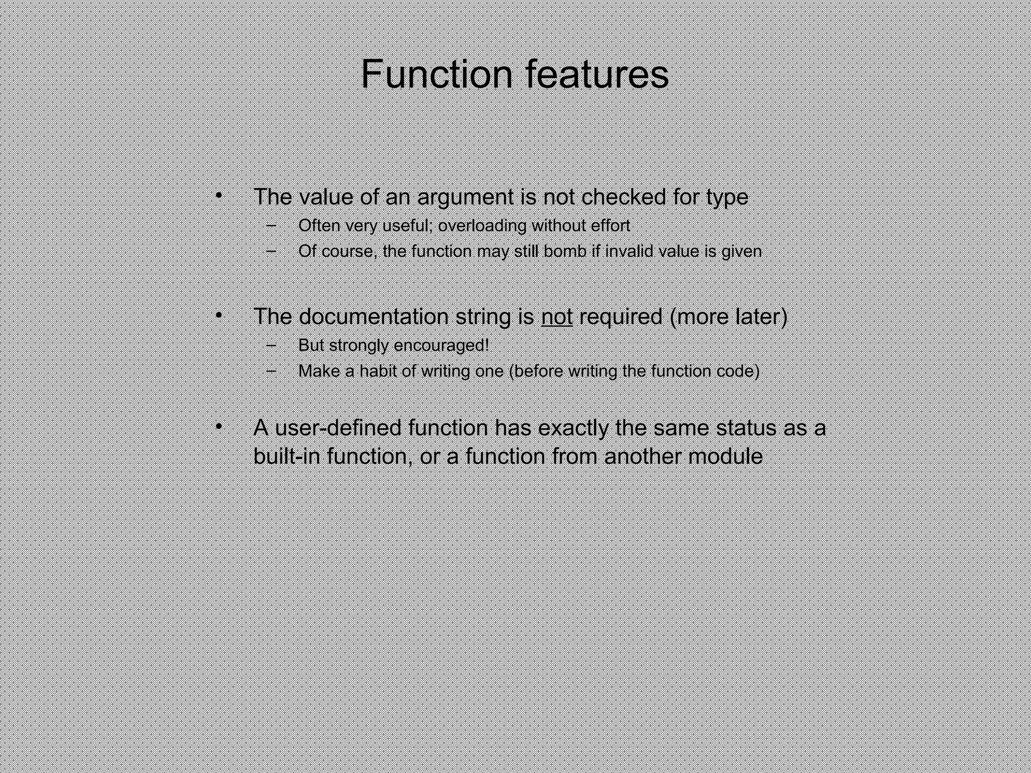 Function features
• The value of an argument is not checked for type
– Often very useful; overloading without effort
– Of course, the function may still bomb if invalid value is given
• The documentation string is not required (more later)
– But strongly encouraged!
– Make a habit of writing one (before writing the function code)
• A user-defined function has exactly the same status as a
built-in function, or a function from another module
 