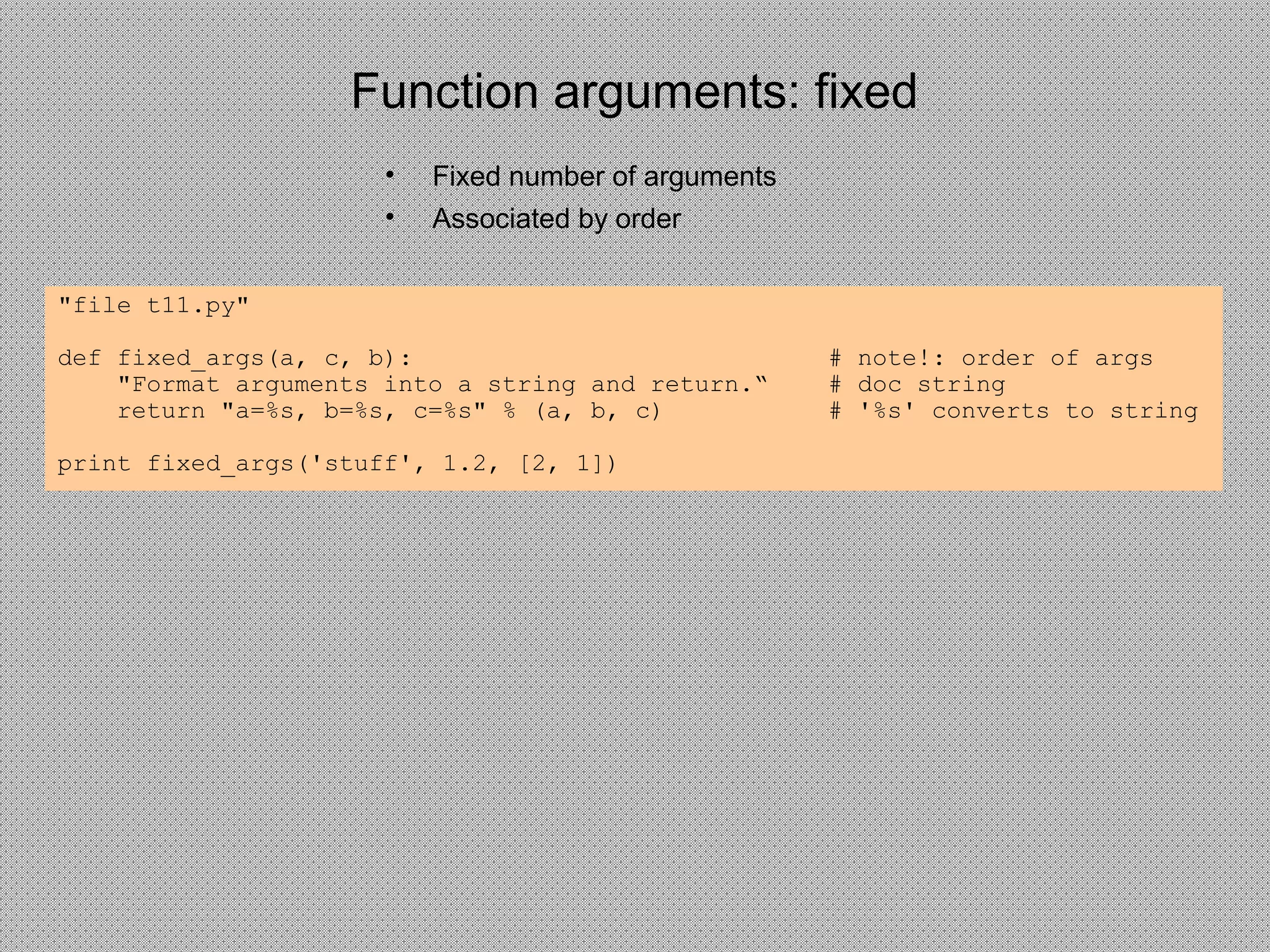 Function arguments: fixed
• Fixed number of arguments
• Associated by order
"file t11.py"
def fixed_args(a, c, b): # note!: order of args
"Format arguments into a string and return.“ # doc string
return "a=%s, b=%s, c=%s" % (a, b, c) # '%s' converts to string
print fixed_args('stuff', 1.2, [2, 1])
 