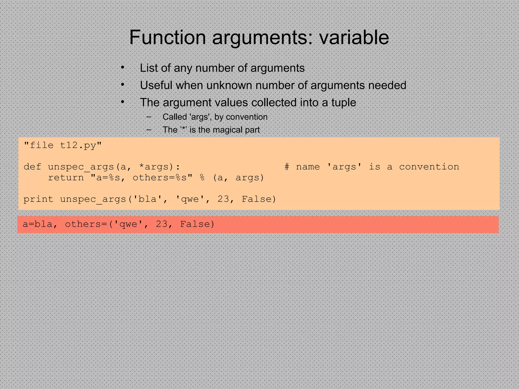 Function arguments: variable
• List of any number of arguments
• Useful when unknown number of arguments needed
• The argument values collected into a tuple
– Called 'args', by convention
– The ’*’ is the magical part
"file t12.py"
def unspec_args(a, *args): # name 'args' is a convention
return "a=%s, others=%s" % (a, args)
print unspec_args('bla', 'qwe', 23, False)
a=bla, others=('qwe', 23, False)
 