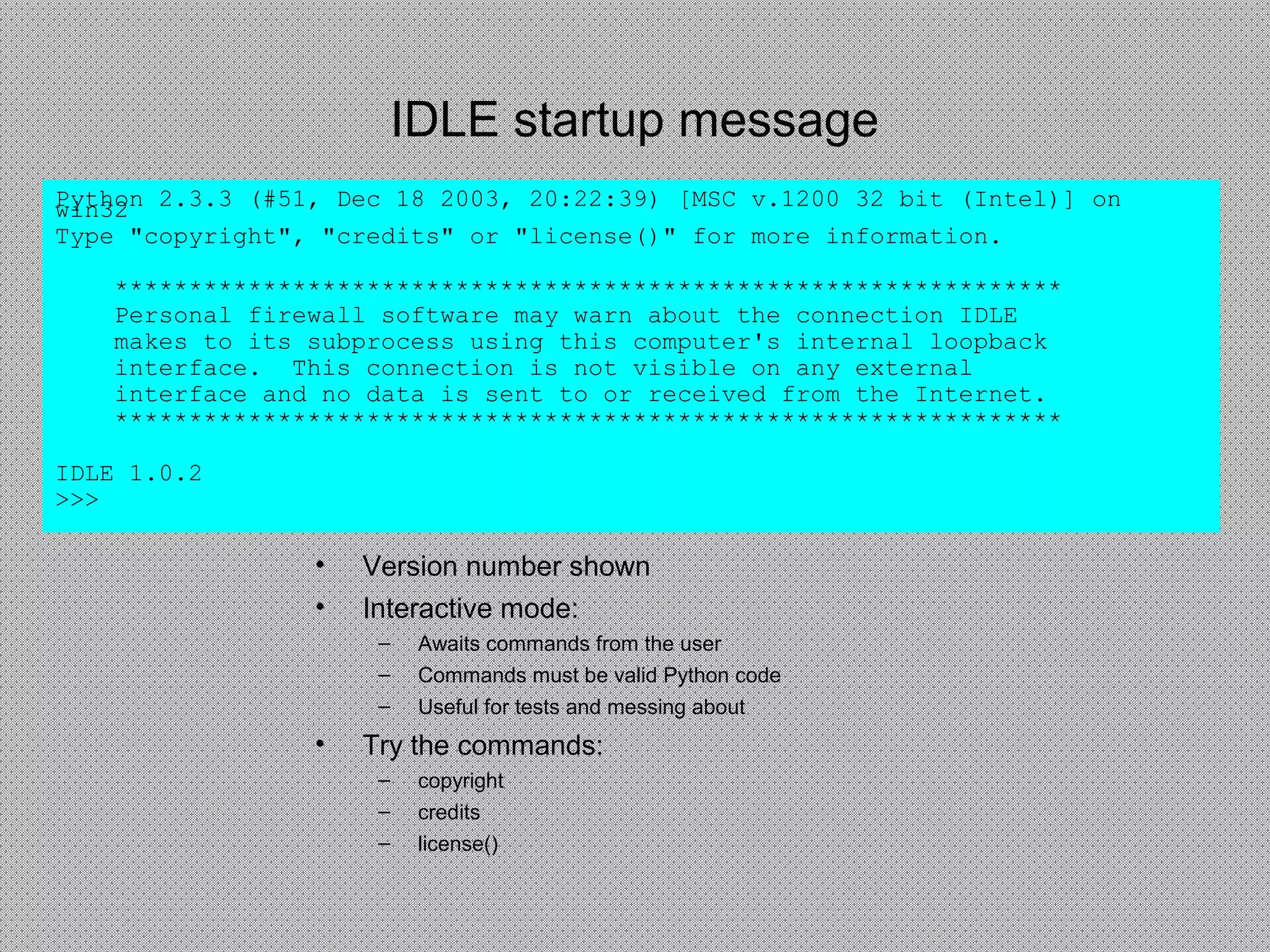 IDLE startup message
Python 2.3.3 (#51, Dec 18 2003, 20:22:39) [MSC v.1200 32 bit (Intel)] onwin32
Type "copyright", "credits" or "license()" for more information.
****************************************************************
Personal firewall software may warn about the connection IDLE
makes to its subprocess using this computer's internal loopback
interface. This connection is not visible on any external
interface and no data is sent to or received from the Internet.
****************************************************************
IDLE 1.0.2
>>>
• Version number shown
• Interactive mode:
– Awaits commands from the user
– Commands must be valid Python code
– Useful for tests and messing about
• Try the commands:
– copyright
– credits
– license()
 