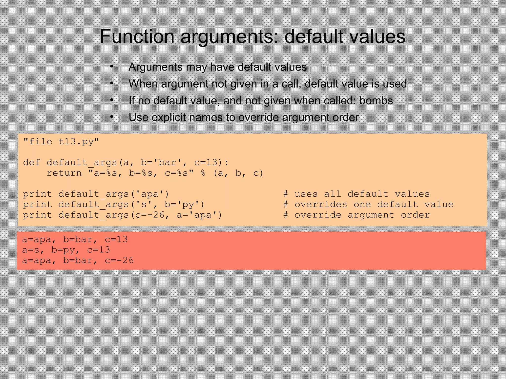 Function arguments: default values
• Arguments may have default values
• When argument not given in a call, default value is used
• If no default value, and not given when called: bombs
• Use explicit names to override argument order
"file t13.py"
def default_args(a, b='bar', c=13):
return "a=%s, b=%s, c=%s" % (a, b, c)
print default_args('apa') # uses all default values
print default_args('s', b='py') # overrides one default value
print default_args(c=-26, a='apa') # override argument order
a=apa, b=bar, c=13
a=s, b=py, c=13
a=apa, b=bar, c=-26
 