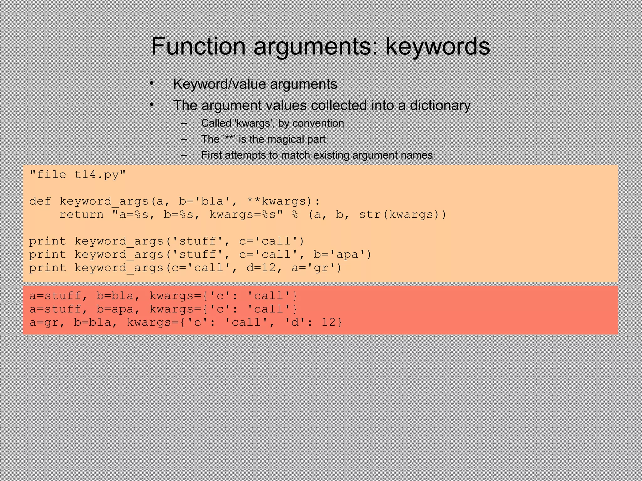 Function arguments: keywords
• Keyword/value arguments
• The argument values collected into a dictionary
– Called 'kwargs', by convention
– The ’**’ is the magical part
– First attempts to match existing argument names
"file t14.py"
def keyword_args(a, b='bla', **kwargs):
return "a=%s, b=%s, kwargs=%s" % (a, b, str(kwargs))
print keyword_args('stuff', c='call')
print keyword_args('stuff', c='call', b='apa')
print keyword_args(c='call', d=12, a='gr')
a=stuff, b=bla, kwargs={'c': 'call'}
a=stuff, b=apa, kwargs={'c': 'call'}
a=gr, b=bla, kwargs={'c': 'call', 'd': 12}
 