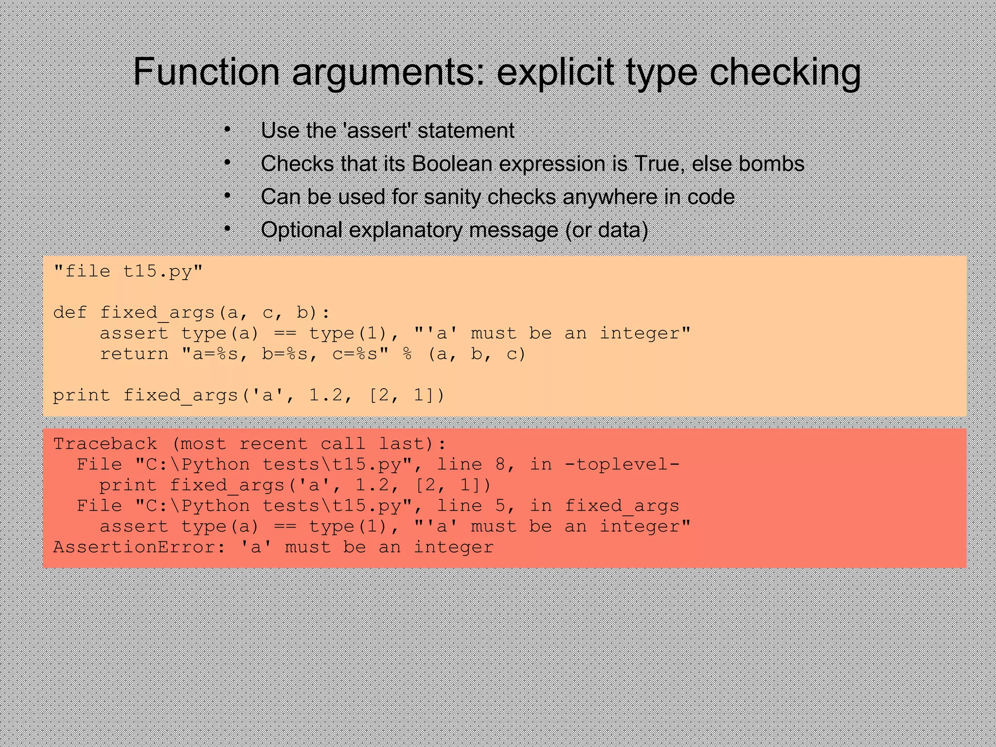 Function arguments: explicit type checking
• Use the 'assert' statement
• Checks that its Boolean expression is True, else bombs
• Can be used for sanity checks anywhere in code
• Optional explanatory message (or data)
"file t15.py"
def fixed_args(a, c, b):
assert type(a) == type(1), "'a' must be an integer"
return "a=%s, b=%s, c=%s" % (a, b, c)
print fixed_args('a', 1.2, [2, 1])
Traceback (most recent call last):
File "C:Python testst15.py", line 8, in -toplevel-
print fixed_args('a', 1.2, [2, 1])
File "C:Python testst15.py", line 5, in fixed_args
assert type(a) == type(1), "'a' must be an integer"
AssertionError: 'a' must be an integer
 