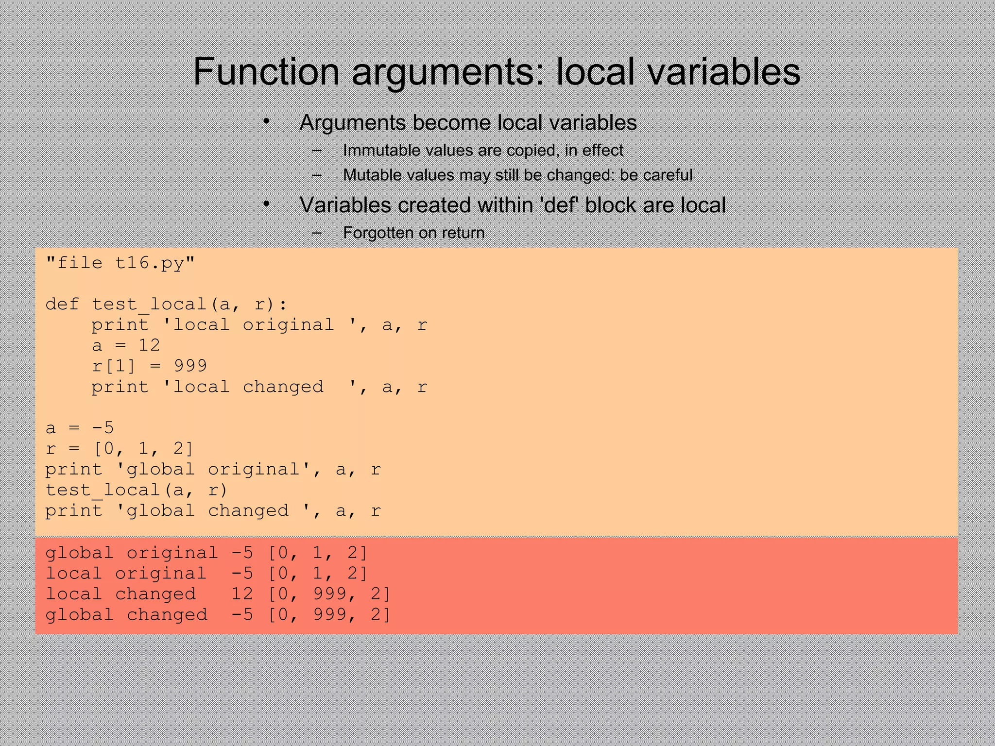 Function arguments: local variables
• Arguments become local variables
– Immutable values are copied, in effect
– Mutable values may still be changed: be careful
• Variables created within 'def' block are local
– Forgotten on return
"file t16.py"
def test_local(a, r):
print 'local original ', a, r
a = 12
r[1] = 999
print 'local changed ', a, r
a = -5
r = [0, 1, 2]
print 'global original', a, r
test_local(a, r)
print 'global changed ', a, r
global original -5 [0, 1, 2]
local original -5 [0, 1, 2]
local changed 12 [0, 999, 2]
global changed -5 [0, 999, 2]
 