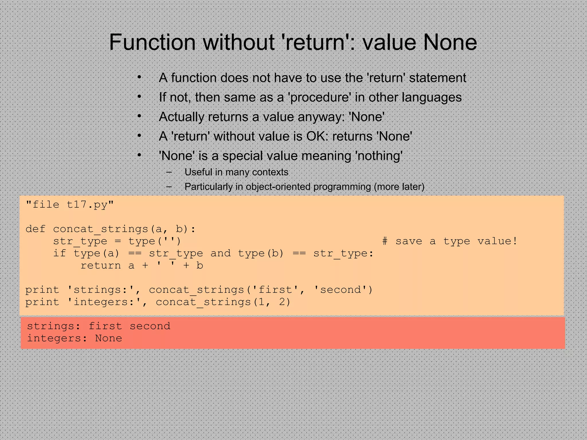 Function without 'return': value None
• A function does not have to use the 'return' statement
• If not, then same as a 'procedure' in other languages
• Actually returns a value anyway: 'None'
• A 'return' without value is OK: returns 'None'
• 'None' is a special value meaning 'nothing'
– Useful in many contexts
– Particularly in object-oriented programming (more later)
"file t17.py"
def concat_strings(a, b):
str_type = type('') # save a type value!
if type(a) == str_type and type(b) == str_type:
return a + ' ' + b
print 'strings:', concat_strings('first', 'second')
print 'integers:', concat_strings(1, 2)
strings: first second
integers: None
 