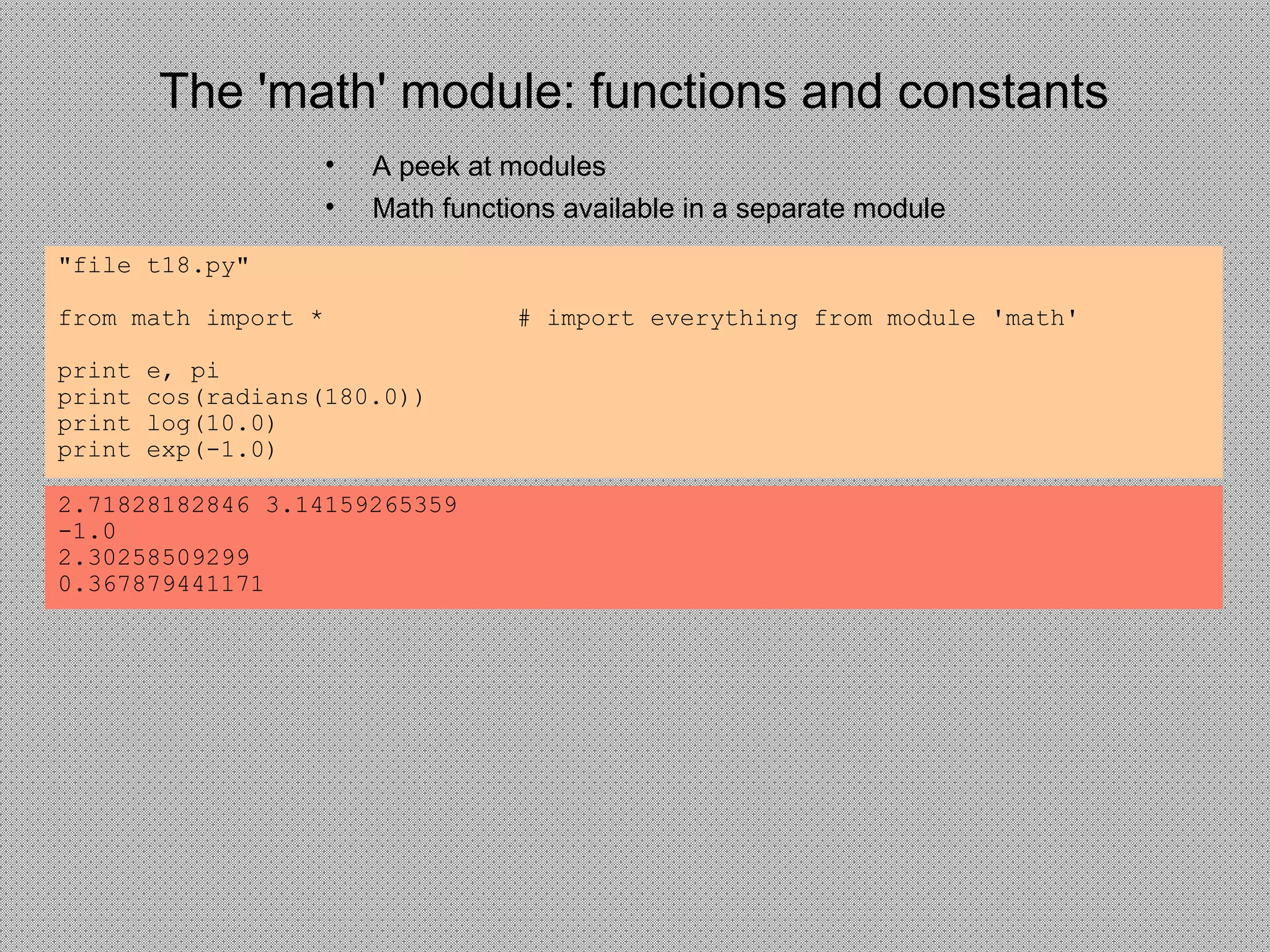 The 'math' module: functions and constants
• A peek at modules
• Math functions available in a separate module
"file t18.py"
from math import * # import everything from module 'math'
print e, pi
print cos(radians(180.0))
print log(10.0)
print exp(-1.0)
2.71828182846 3.14159265359
-1.0
2.30258509299
0.367879441171
 