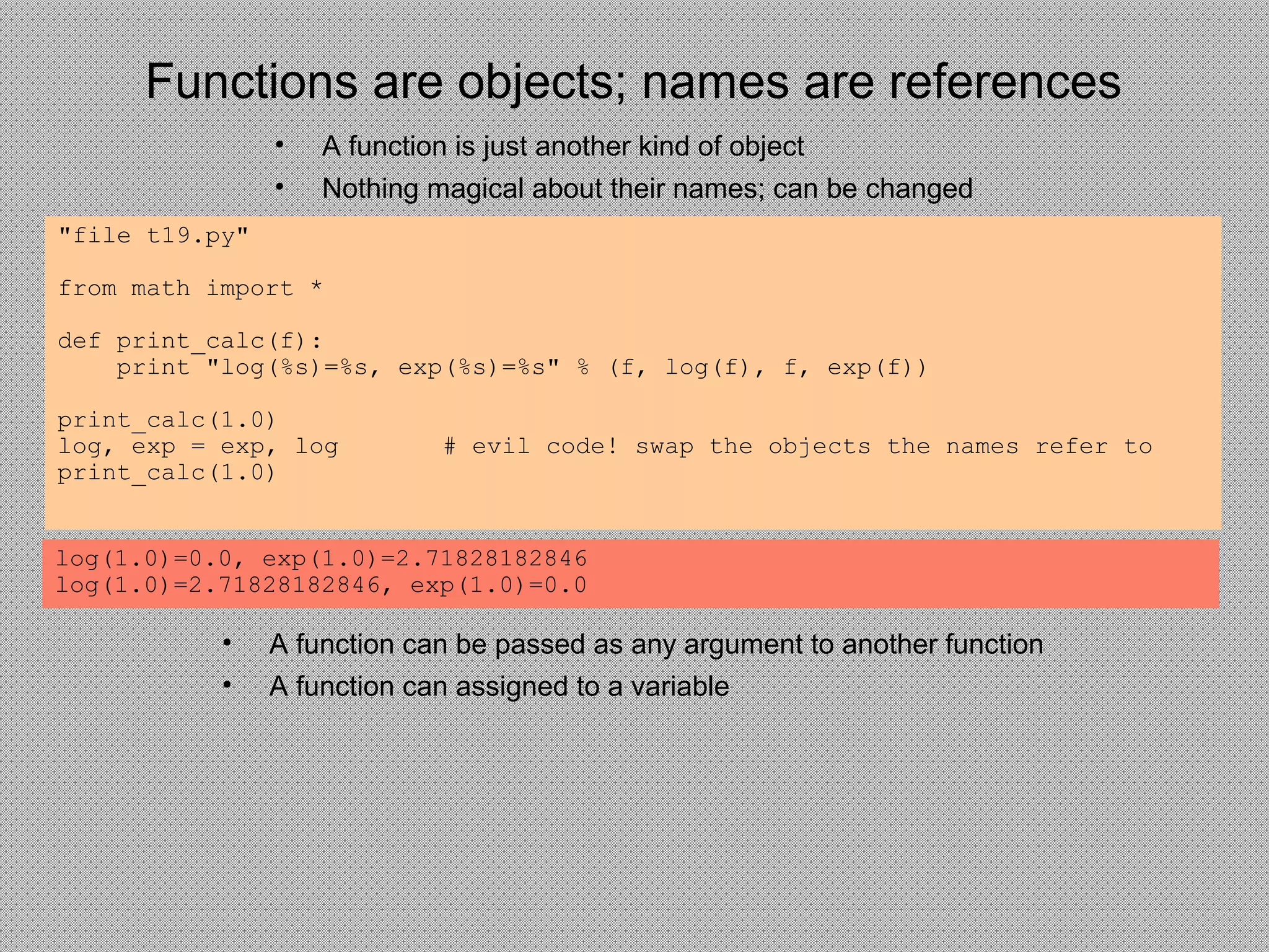 Functions are objects; names are references
• A function is just another kind of object
• Nothing magical about their names; can be changed
"file t19.py"
from math import *
def print_calc(f):
print "log(%s)=%s, exp(%s)=%s" % (f, log(f), f, exp(f))
print_calc(1.0)
log, exp = exp, log # evil code! swap the objects the names refer to
print_calc(1.0)
log(1.0)=0.0, exp(1.0)=2.71828182846
log(1.0)=2.71828182846, exp(1.0)=0.0
• A function can be passed as any argument to another function
• A function can assigned to a variable
 