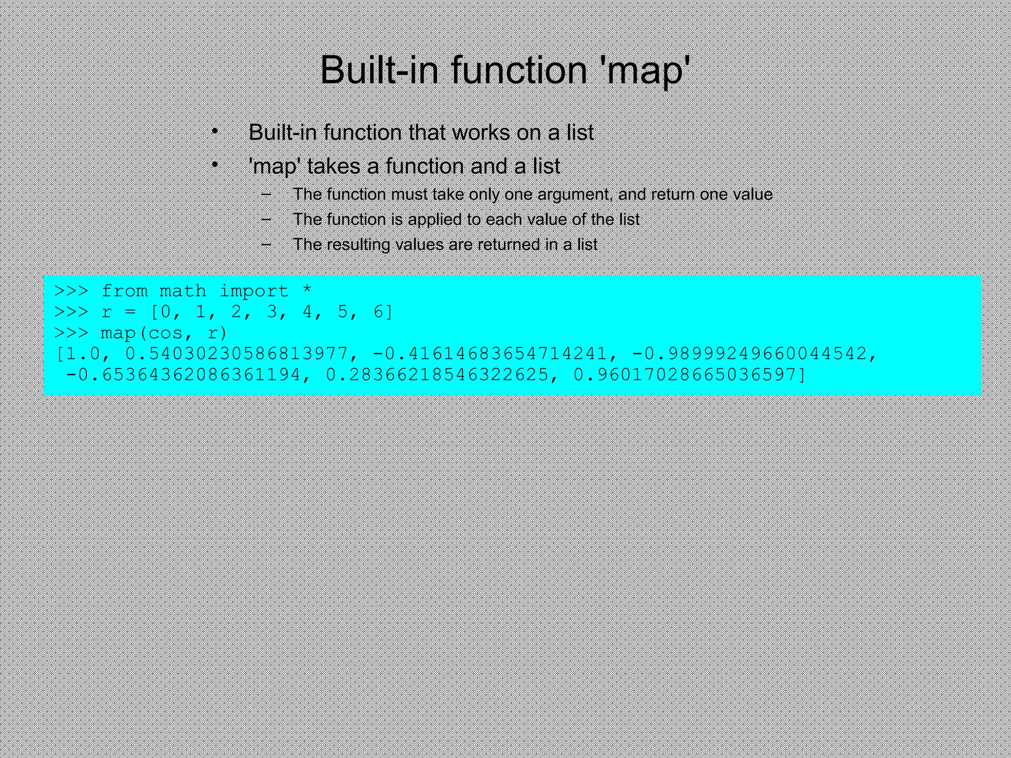Built-in function 'map'
• Built-in function that works on a list
• 'map' takes a function and a list
– The function must take only one argument, and return one value
– The function is applied to each value of the list
– The resulting values are returned in a list
>>> from math import *
>>> r = [0, 1, 2, 3, 4, 5, 6]
>>> map(cos, r)
[1.0, 0.54030230586813977, -0.41614683654714241, -0.98999249660044542,
-0.65364362086361194, 0.28366218546322625, 0.96017028665036597]
 