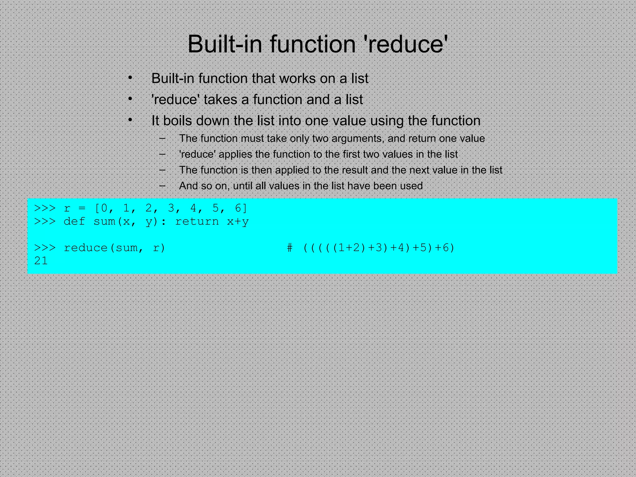 Built-in function 'reduce'
>>> r = [0, 1, 2, 3, 4, 5, 6]
>>> def sum(x, y): return x+y
>>> reduce(sum, r) # (((((1+2)+3)+4)+5)+6)
21
• Built-in function that works on a list
• 'reduce' takes a function and a list
• It boils down the list into one value using the function
– The function must take only two arguments, and return one value
– 'reduce' applies the function to the first two values in the list
– The function is then applied to the result and the next value in the list
– And so on, until all values in the list have been used
 