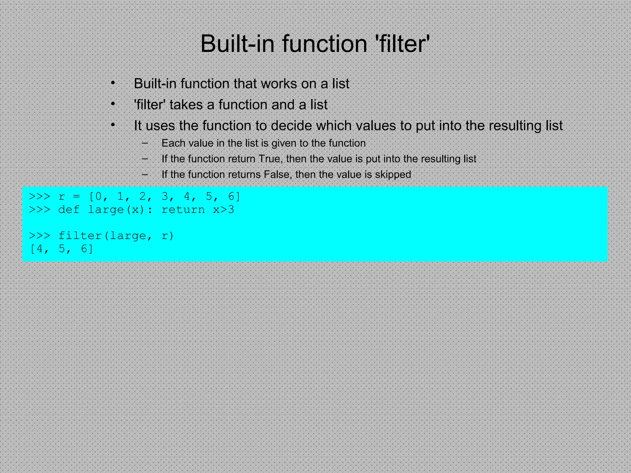 Built-in function 'filter'
>>> r = [0, 1, 2, 3, 4, 5, 6]
>>> def large(x): return x>3
>>> filter(large, r)
[4, 5, 6]
• Built-in function that works on a list
• 'filter' takes a function and a list
• It uses the function to decide which values to put into the resulting list
– Each value in the list is given to the function
– If the function return True, then the value is put into the resulting list
– If the function returns False, then the value is skipped
 