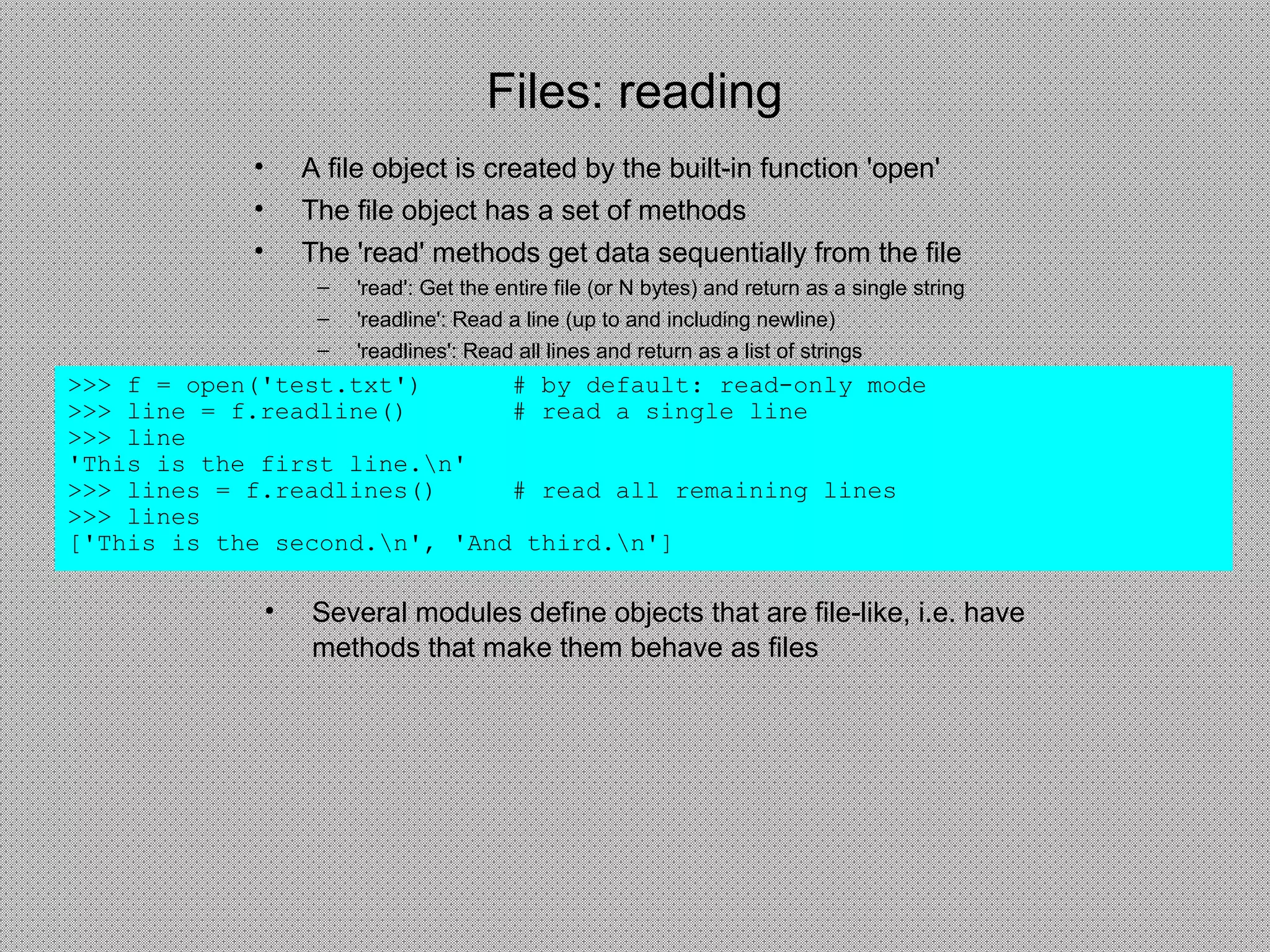 Files: reading
• A file object is created by the built-in function 'open'
• The file object has a set of methods
• The 'read' methods get data sequentially from the file
– 'read': Get the entire file (or N bytes) and return as a single string
– 'readline': Read a line (up to and including newline)
– 'readlines': Read all lines and return as a list of strings
>>> f = open('test.txt') # by default: read-only mode
>>> line = f.readline() # read a single line
>>> line
'This is the first line.n'
>>> lines = f.readlines() # read all remaining lines
>>> lines
['This is the second.n', 'And third.n']
• Several modules define objects that are file-like, i.e. have
methods that make them behave as files
 
