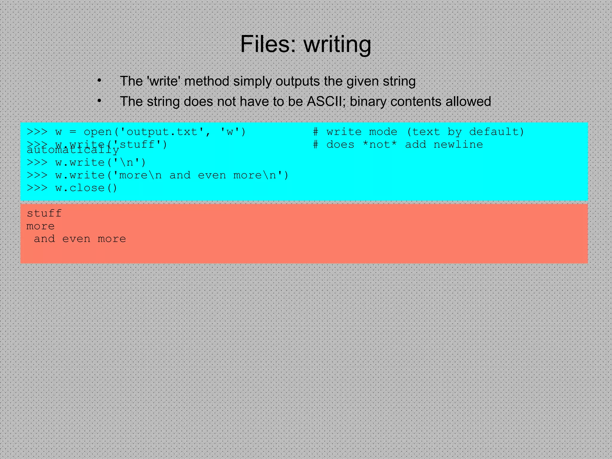 Files: writing
• The 'write' method simply outputs the given string
• The string does not have to be ASCII; binary contents allowed
>>> w = open('output.txt', 'w') # write mode (text by default)
>>> w.write('stuff') # does *not* add newlineautomatically
>>> w.write('n')
>>> w.write('moren and even moren')
>>> w.close()
stuff
more
and even more
 