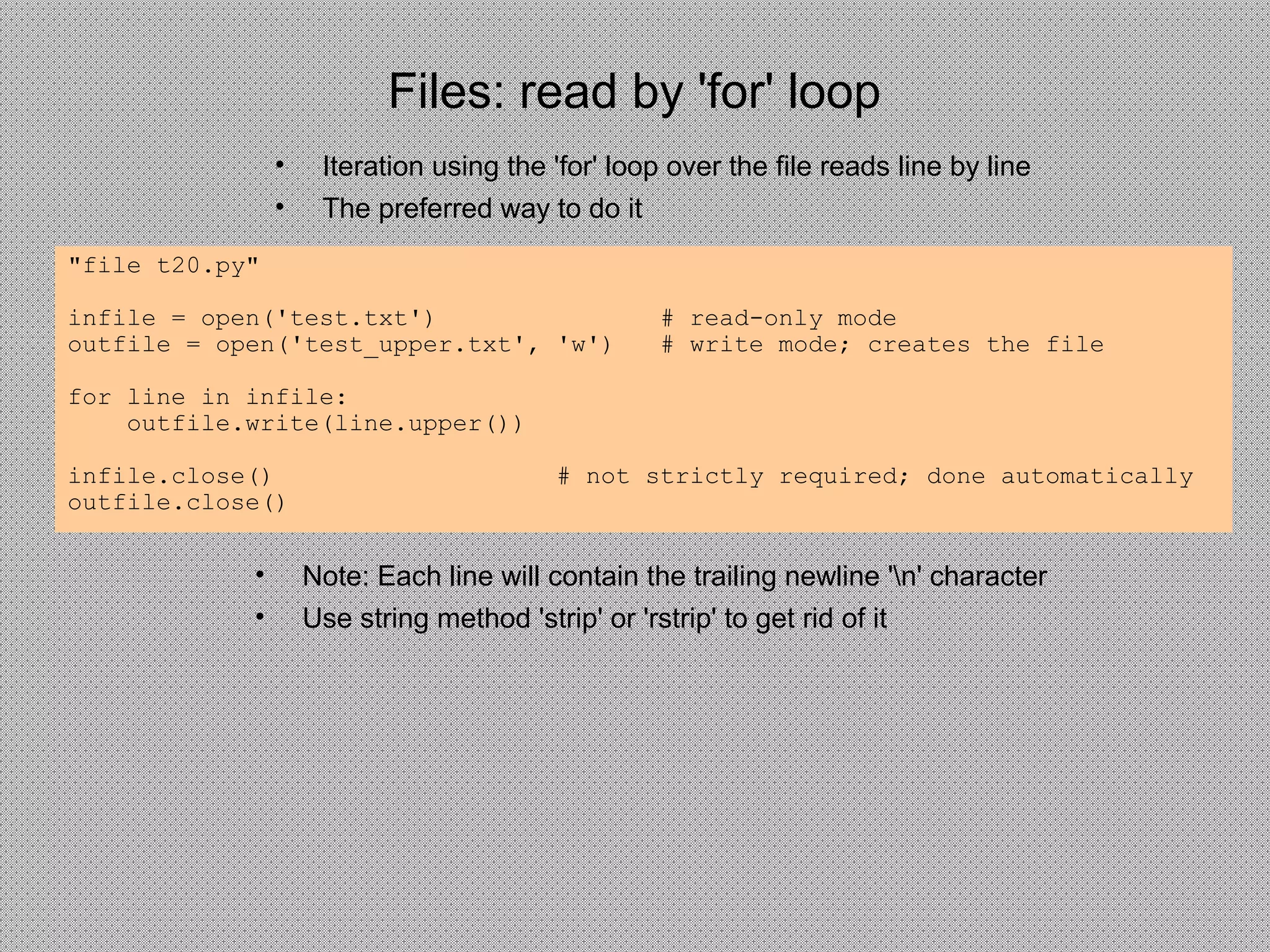 Files: read by 'for' loop
• Iteration using the 'for' loop over the file reads line by line
• The preferred way to do it
"file t20.py"
infile = open('test.txt') # read-only mode
outfile = open('test_upper.txt', 'w') # write mode; creates the file
for line in infile:
outfile.write(line.upper())
infile.close() # not strictly required; done automatically
outfile.close()
• Note: Each line will contain the trailing newline 'n' character
• Use string method 'strip' or 'rstrip' to get rid of it
 