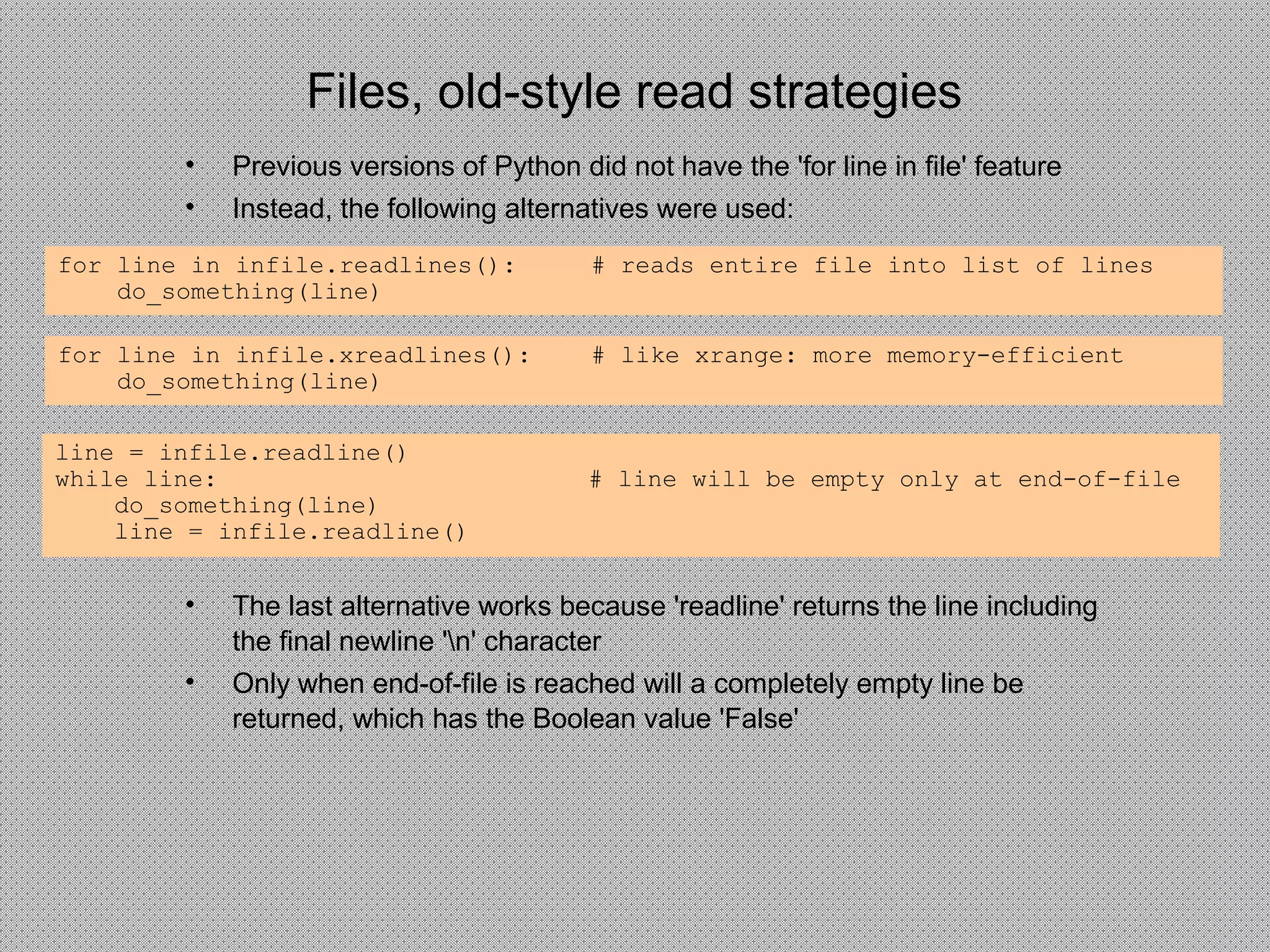 Files, old-style read strategies
• Previous versions of Python did not have the 'for line in file' feature
• Instead, the following alternatives were used:
for line in infile.readlines(): # reads entire file into list of lines
do_something(line)
for line in infile.xreadlines(): # like xrange: more memory-efficient
do_something(line)
line = infile.readline()
while line: # line will be empty only at end-of-file
do_something(line)
line = infile.readline()
• The last alternative works because 'readline' returns the line including
the final newline 'n' character
• Only when end-of-file is reached will a completely empty line be
returned, which has the Boolean value 'False'
 