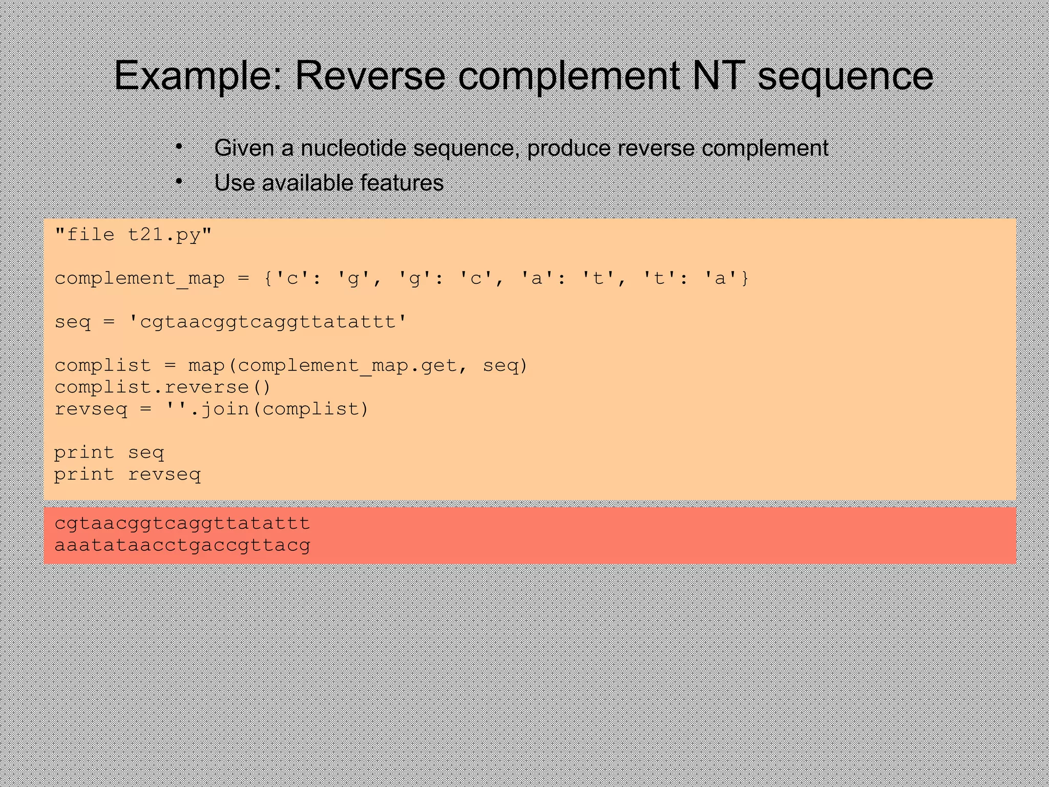 Example: Reverse complement NT sequence
• Given a nucleotide sequence, produce reverse complement
• Use available features
"file t21.py"
complement_map = {'c': 'g', 'g': 'c', 'a': 't', 't': 'a'}
seq = 'cgtaacggtcaggttatattt'
complist = map(complement_map.get, seq)
complist.reverse()
revseq = ''.join(complist)
print seq
print revseq
cgtaacggtcaggttatattt
aaatataacctgaccgttacg
 