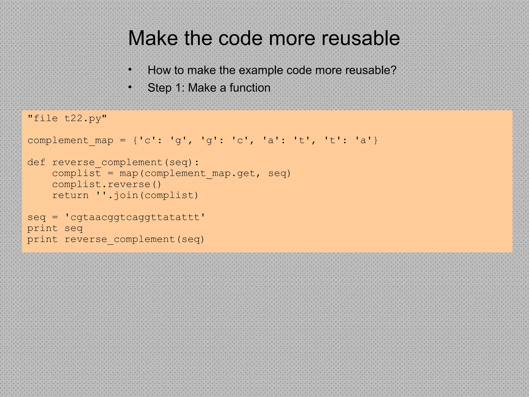 Make the code more reusable
• How to make the example code more reusable?
• Step 1: Make a function
"file t22.py"
complement_map = {'c': 'g', 'g': 'c', 'a': 't', 't': 'a'}
def reverse_complement(seq):
complist = map(complement_map.get, seq)
complist.reverse()
return ''.join(complist)
seq = 'cgtaacggtcaggttatattt'
print seq
print reverse_complement(seq)
 