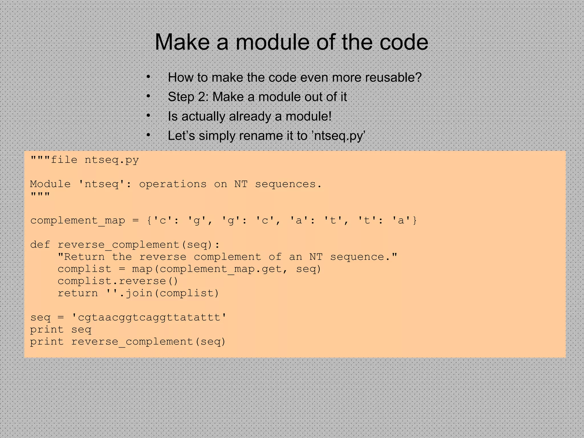 Make a module of the code
• How to make the code even more reusable?
• Step 2: Make a module out of it
• Is actually already a module!
• Let’s simply rename it to ’ntseq.py’
"""file ntseq.py
Module 'ntseq': operations on NT sequences.
"""
complement_map = {'c': 'g', 'g': 'c', 'a': 't', 't': 'a'}
def reverse_complement(seq):
"Return the reverse complement of an NT sequence."
complist = map(complement_map.get, seq)
complist.reverse()
return ''.join(complist)
seq = 'cgtaacggtcaggttatattt'
print seq
print reverse_complement(seq)
 