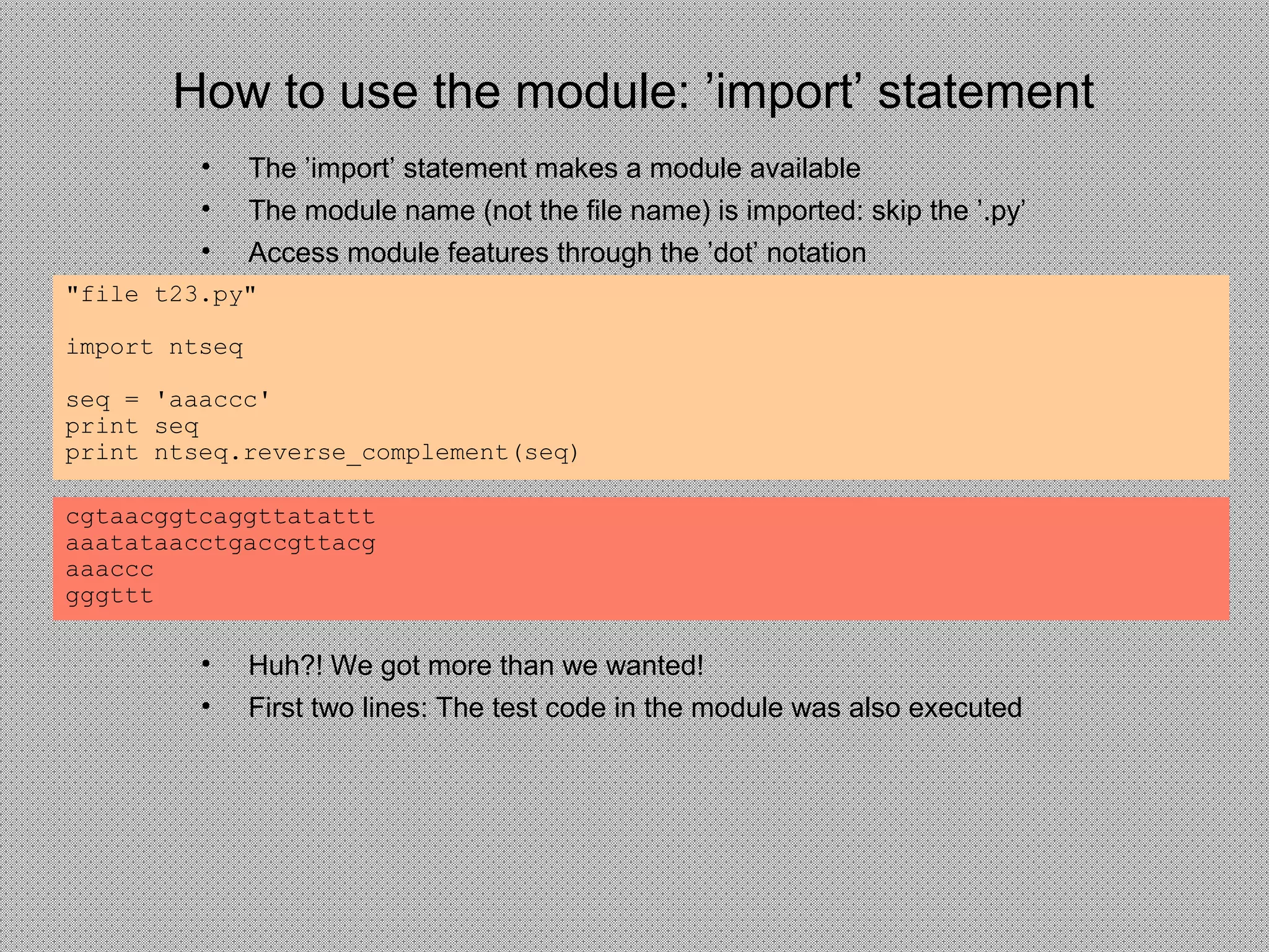 How to use the module: ’import’ statement
• The ’import’ statement makes a module available
• The module name (not the file name) is imported: skip the ’.py’
• Access module features through the ’dot’ notation
"file t23.py"
import ntseq
seq = 'aaaccc'
print seq
print ntseq.reverse_complement(seq)
cgtaacggtcaggttatattt
aaatataacctgaccgttacg
aaaccc
gggttt
• Huh?! We got more than we wanted!
• First two lines: The test code in the module was also executed
 