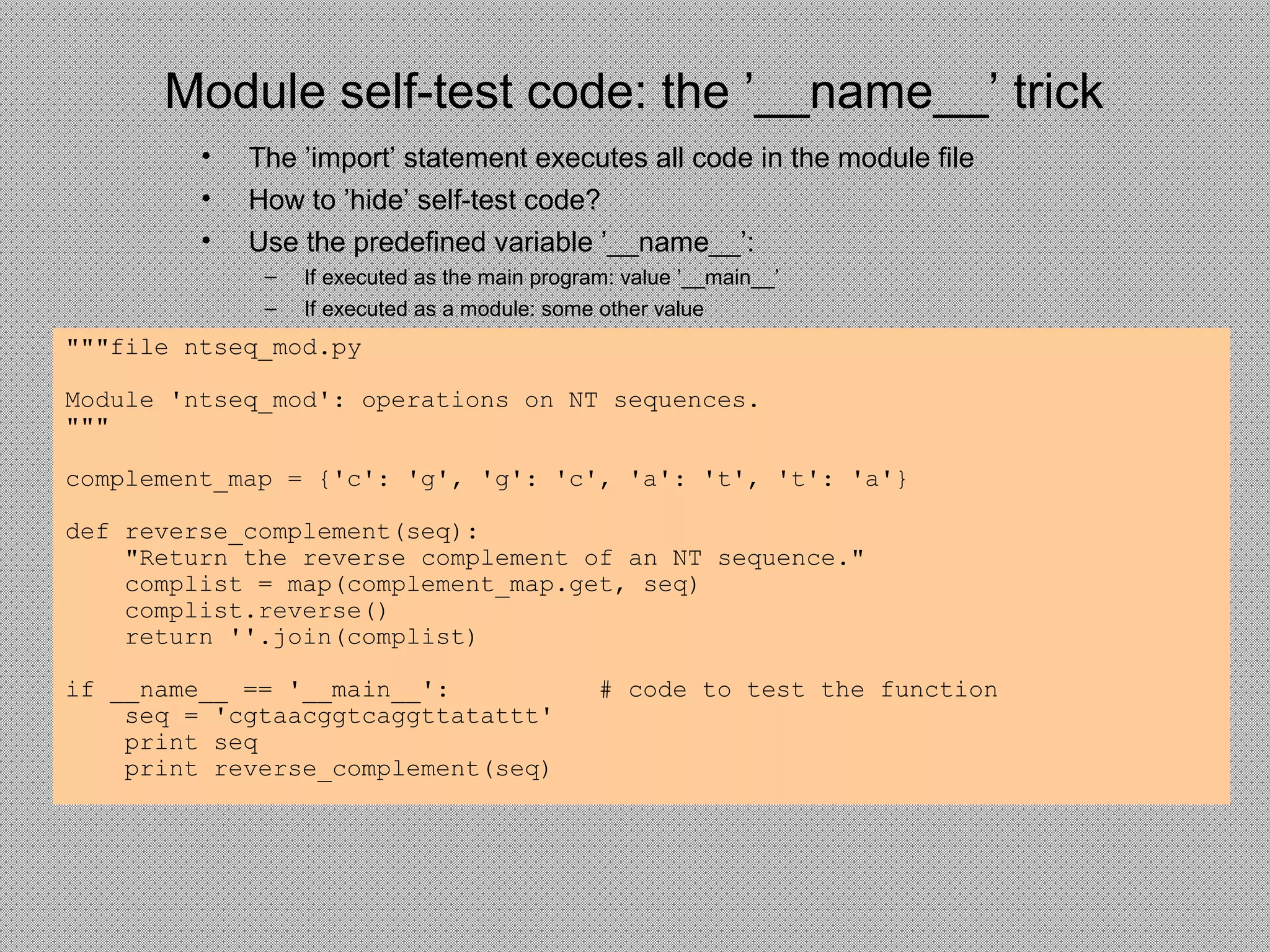 Module self-test code: the ’__name__’ trick
• The ’import’ statement executes all code in the module file
• How to ’hide’ self-test code?
• Use the predefined variable ’__name__’:
– If executed as the main program: value ’__main__’
– If executed as a module: some other value
"""file ntseq_mod.py
Module 'ntseq_mod': operations on NT sequences.
"""
complement_map = {'c': 'g', 'g': 'c', 'a': 't', 't': 'a'}
def reverse_complement(seq):
"Return the reverse complement of an NT sequence."
complist = map(complement_map.get, seq)
complist.reverse()
return ''.join(complist)
if __name__ == '__main__': # code to test the function
seq = 'cgtaacggtcaggttatattt'
print seq
print reverse_complement(seq)
 