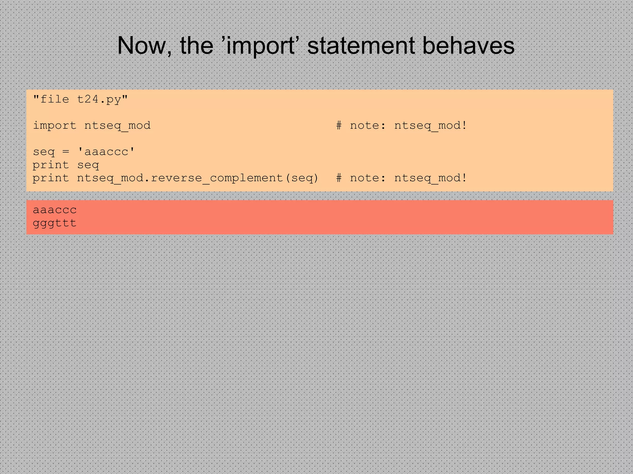 Now, the ’import’ statement behaves
"file t24.py"
import ntseq_mod # note: ntseq_mod!
seq = 'aaaccc'
print seq
print ntseq_mod.reverse_complement(seq) # note: ntseq_mod!
aaaccc
gggttt
 