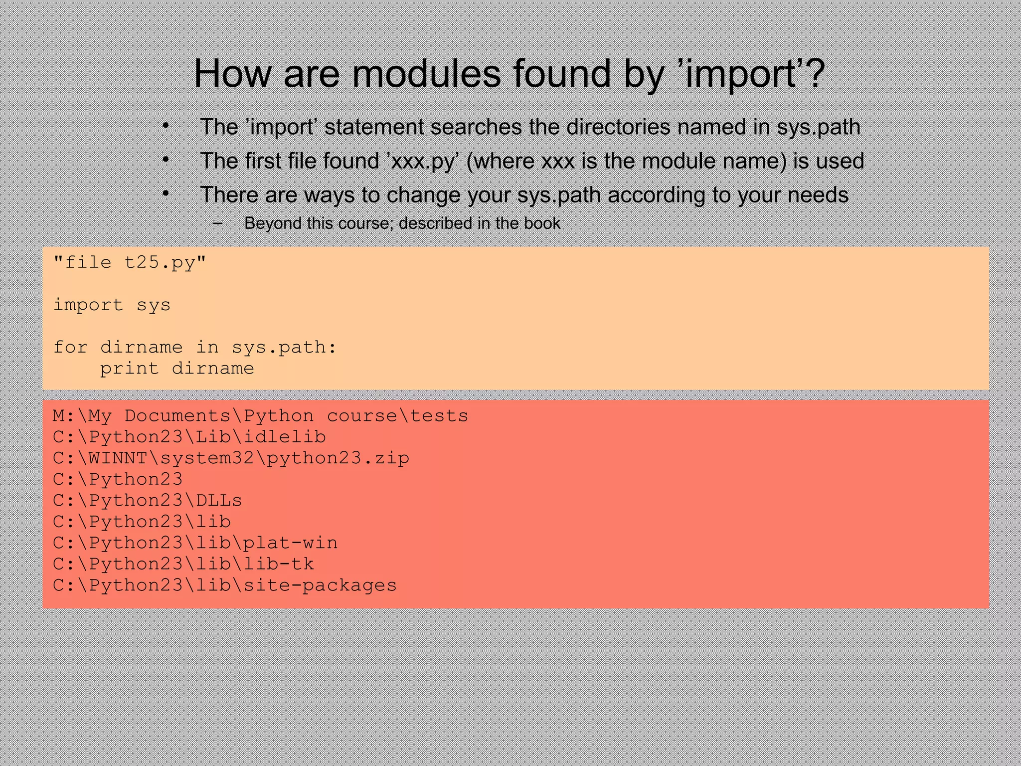How are modules found by ’import’?
"file t25.py"
import sys
for dirname in sys.path:
print dirname
M:My DocumentsPython coursetests
C:Python23Libidlelib
C:WINNTsystem32python23.zip
C:Python23
C:Python23DLLs
C:Python23lib
C:Python23libplat-win
C:Python23liblib-tk
C:Python23libsite-packages
• The ’import’ statement searches the directories named in sys.path
• The first file found ’xxx.py’ (where xxx is the module name) is used
• There are ways to change your sys.path according to your needs
– Beyond this course; described in the book
 