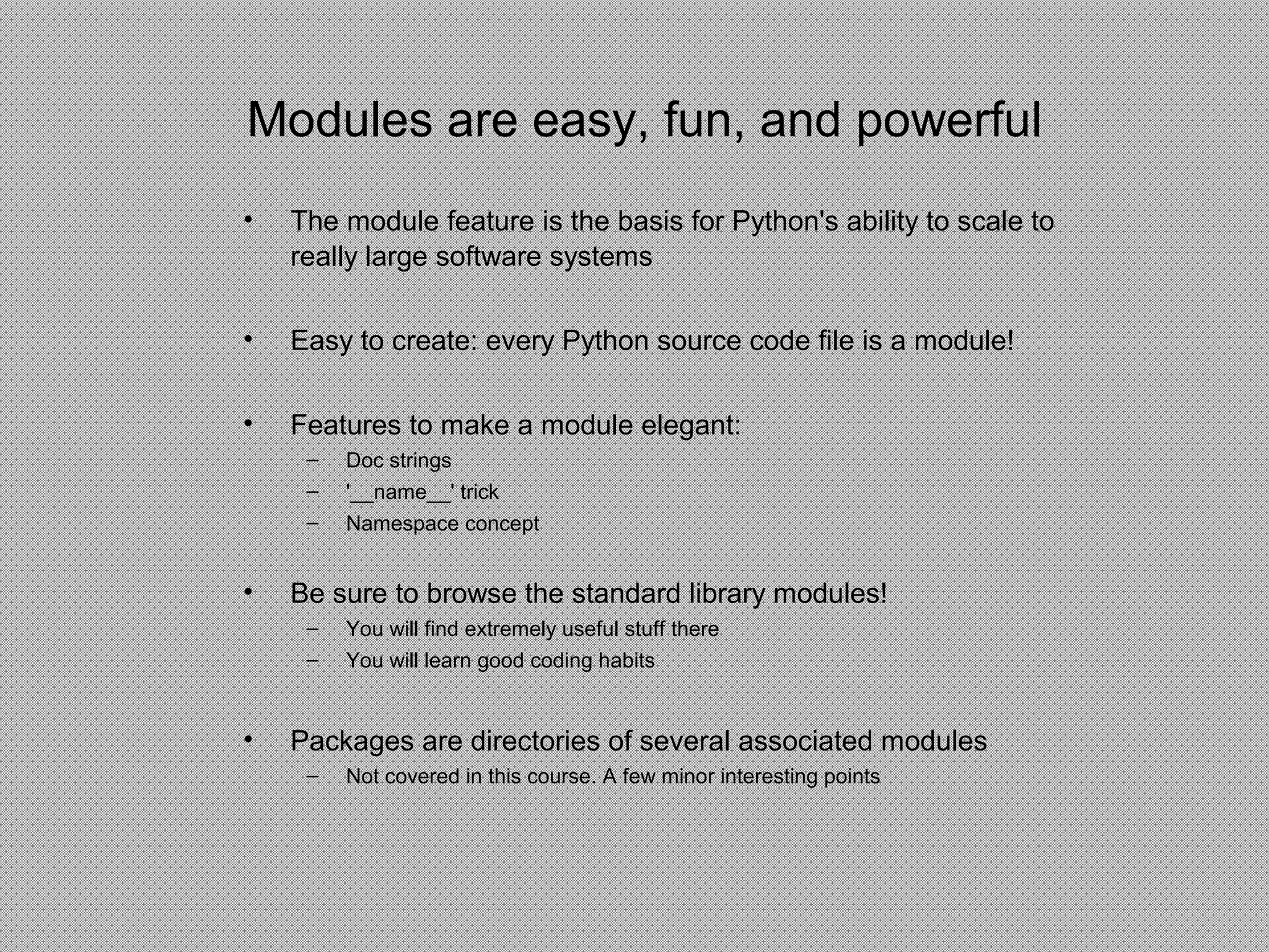 Modules are easy, fun, and powerful
• The module feature is the basis for Python's ability to scale to
really large software systems
• Easy to create: every Python source code file is a module!
• Features to make a module elegant:
– Doc strings
– '__name__' trick
– Namespace concept
• Be sure to browse the standard library modules!
– You will find extremely useful stuff there
– You will learn good coding habits
• Packages are directories of several associated modules
– Not covered in this course. A few minor interesting points
 