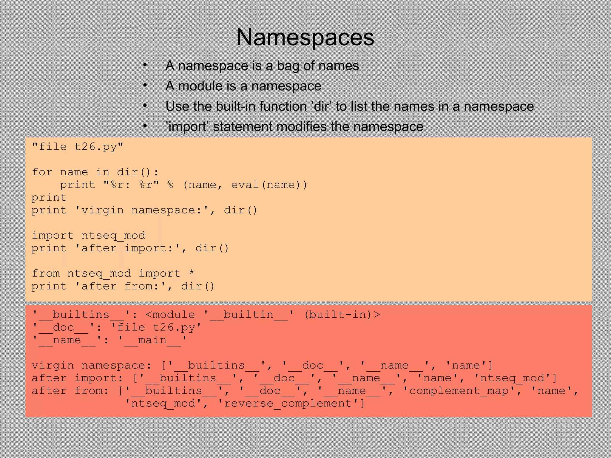 Namespaces
"file t26.py"
for name in dir():
print "%r: %r" % (name, eval(name))
print
print 'virgin namespace:', dir()
import ntseq_mod
print 'after import:', dir()
from ntseq_mod import *
print 'after from:', dir()
'__builtins__': <module '__builtin__' (built-in)>
'__doc__': 'file t26.py'
'__name__': '__main__'
virgin namespace: ['__builtins__', '__doc__', '__name__', 'name']
after import: ['__builtins__', '__doc__', '__name__', 'name', 'ntseq_mod']
after from: ['__builtins__', '__doc__', '__name__', 'complement_map', 'name',
'ntseq_mod', 'reverse_complement']
• A namespace is a bag of names
• A module is a namespace
• Use the built-in function ’dir’ to list the names in a namespace
• ’import’ statement modifies the namespace
 